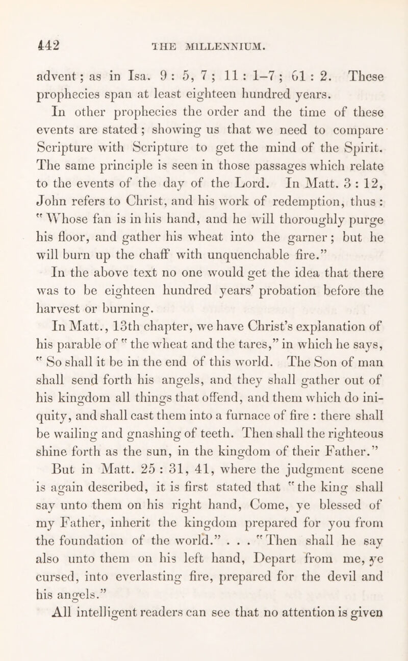 advent; as in Isa. 9 : 5, 7 ; 11 : 1—7 ; 61 : 2. These prophecies span at least eighteen hundred years. In other prophecies the order and the time of these events are stated ; showing us that we need to compare Scripture with Scripture to get the mind of the Spirit. The same principle is seen in those passages which relate to the events of the day of the Lord. In Matt. 3:12, John refers to Christ, and his work of redemption, thus :  Whose fan is in his hand, and he will thoroughly purge his floor, and gather his wheat into the garner; but he will burn up the chaff with unquenchable fire.” In the above text no one would get the idea that there was to be eighteen hundred years’ probation before the harvest or burning. In Matt., 13th chapter, we have Christ’s explanation of his parable of  the wheat and the tares,” in which he says,  So shall it be in the end of this wrorld. The Son of man shall send forth his angels, and they shall gather out of his kingdom all thing's that offend, and them which do ini- quity, and shall cast them into a furnace of fire : there shall be wailing and gnashing of teeth. Then shall the righteous shine forth as the sun, in the kingdom of their Father.” But in Matt. 25 : 31, 41, where the judgment scene is again described, it is first stated that  the king- shall say unto them on his right hand, Come, ye blessed of my Father, inherit the kingdom prepared for you from the foundation of the world.” . . . ” Then shall he say also unto them on his left hand, Depart from me, ye cursed, into everlasting fire, prepared for the devil and his angels.” All intelligent readers can see that no attention is given © O