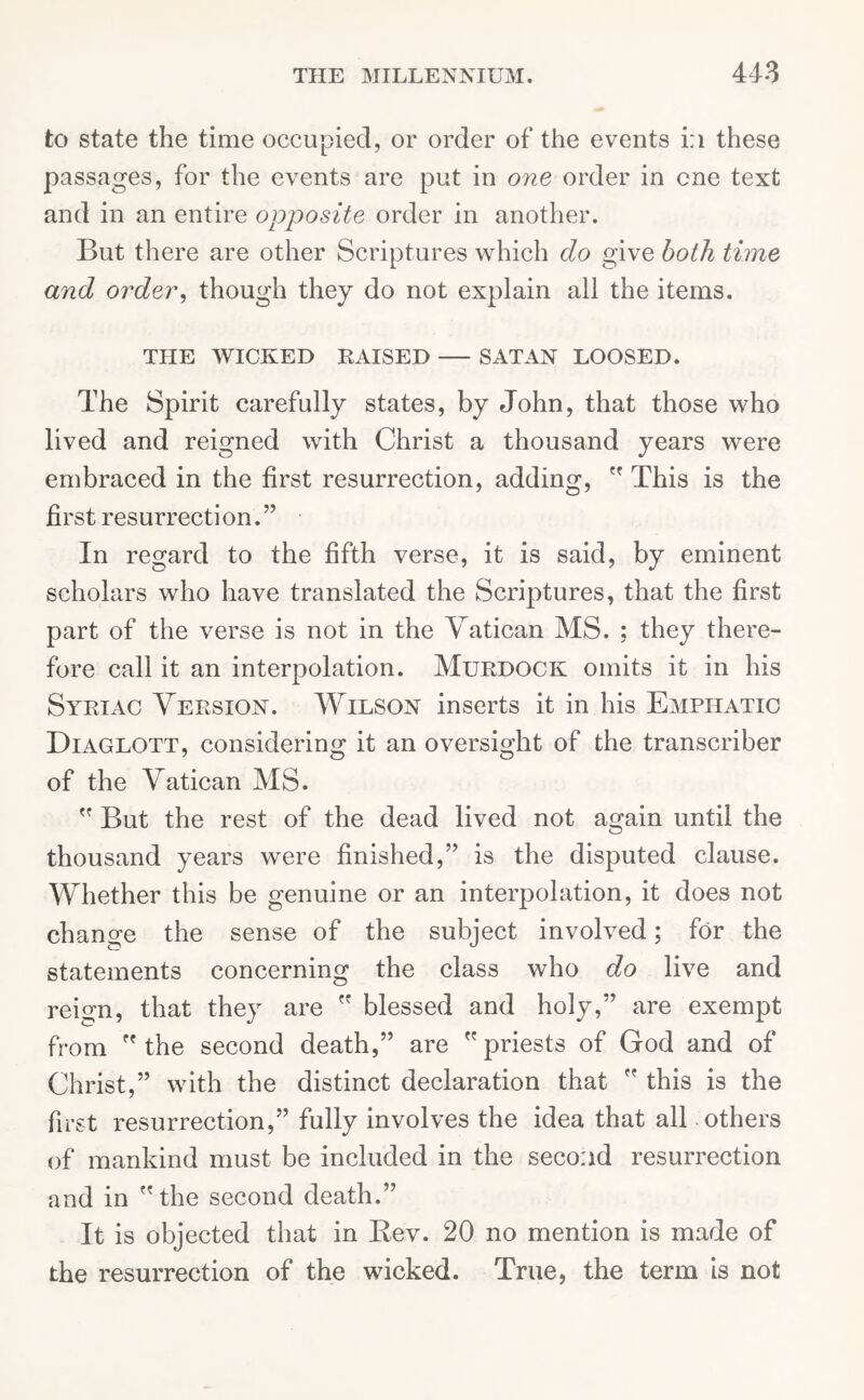 to state the time occupied, or order of the events i:i these passages, for the events are put in one order in one text and in an entire opposite order in another. But there are other Scriptures which do give both time and order, though they do not explain all the items. THE WICKED RAISED SATAN LOOSED. The Spirit carefully states, by John, that those who lived and reigned with Christ a thousand years were embraced in the first resurrection, adding,  This is the first resurrection.” In regard to the fifth verse, it is said, by eminent scholars who have translated the Scriptures, that the first part of the verse is not in the Vatican MS. ; they there- fore call it an interpolation. Murdock omits it in his Syriac Version. Wilson inserts it in his Emphatic Diaglott, considering it an oversight of the transcriber of the Vatican MS.  But the rest of the dead lived not again until the thousand years were finished,” is the disputed clause. Whether this be genuine or an interpolation, it does not change the sense of the subject involved; for the statements concerning the class who do live and reign, that they are  blessed and holy,” are exempt from  the second death,” are priests of God and of Christ,” with the distinct declaration that  this is the first resurrection,” fully involves the idea that all others of mankind must be included in the second resurrection and in the second death.” It is objected that in Bev. 20 no mention is made of the resurrection of the wicked. True, the term is not