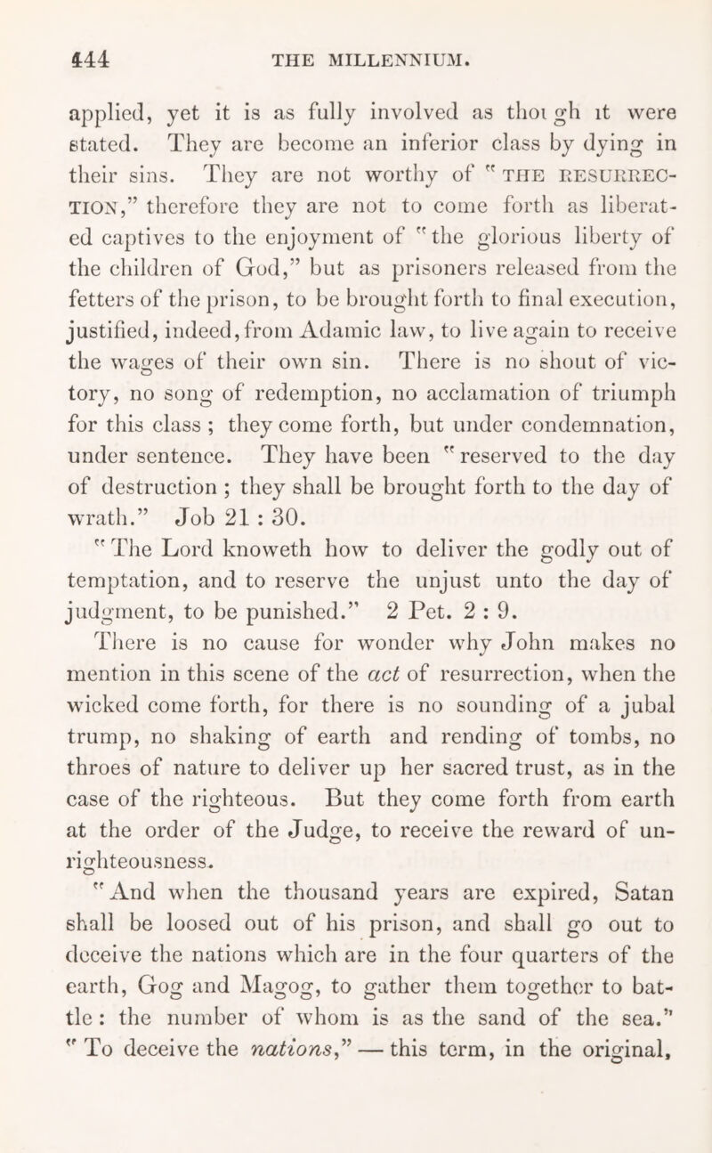 applied, yet it is as fully involved as tlioi gh it were stated. They are become an inferior class by dying in their sins. They are not worthy of  the resurrec- tion,” therefore they are not to come forth as liberat- ed captives to the enjoyment of  the glorious liberty of the children of God,” but as prisoners released from the fetters of the prison, to be brought forth to final execution, justified, indeed,from Adamic law, to live again to receive the wages of their own sin. There is no shout of vie- tory, no song of redemption, no acclamation of triumph for this class ; they come forth, but under condemnation, under sentence. They have been  reserved to the day of destruction ; they shall be brought forth to the day of wrath.” Job 21 : 30.  The Lord knoweth how to deliver the godly out of temptation, and to reserve the unjust unto the day of judgment, to be punished.” 2 Pet. 2:9. There is no cause for wonder why John makes no mention in this scene of the act of resurrection, when the wicked come forth, for there is no sounding of a jubal trump, no shaking of earth and rending of tombs, no throes of nature to deliver up her sacred trust, as in the case of the righteous. But they come forth from earth at the order of the Judge, to receive the reward of un- righteousness. And when the thousand years are expired, Satan shall be loosed out of his prison, and shall go out to deceive the nations which are in the four quarters of the earth, Gog and Magog, to gather them together to bat- tle : the number of whom is as the sand of the sea.” To deceive the nations,” — this term, in the original.