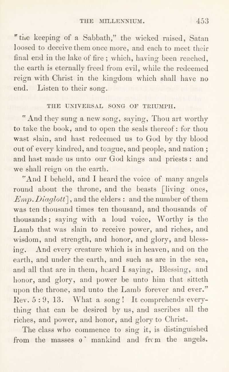 ,f the keeping of a Sabbath,” the wicked raised, Satan loosed to deceive them once more, and each to meet their final end in the lake of fire ; which, having been reached, the earth is eternally freed from evil, while the redeemed reign with Christ in the kingdom which shall have no end. Listen to their song. THE UNIVERSAL SONG OF TRIUMPH. And they sung a new song, saying, Thou art worthy to take the book, and to open the seals thereof: for thou wast slain, and hast redeemed us to God by thy blood out of every kindred, and tongue, and people, and nation ; and hast made us unto our God kings and priests : and we shall reign on the earth. And I beheld, and I heard the voice of many angels round about the throne, and the beasts [living ones, JEmp.Diaglott], and the elders : and the number of them was ten thousand times ten thousand, and thousands of thousands; saying with a loud voice, Worthy is the Lamb that was slain to receive power, and riches, and wisdom, and strength, and honor, and glory, and bless- ing. And every creature which is in heaven, and on the earth, and under the earth, and such as are in the sea, and all that are in them, heard I saying, Blessing, and honor, and glory, and power be unto him that sitteth upon the throne, and unto the Lamb forever and ever.” Rev. 5 : 9, 13. What a song! It comprehends every- thing that can be desired by us, and ascribes all the riches, and power, and honor, and glory to Christ. The class who commence to sing it, is distinguished from the masses o mankind and frcm the angels.