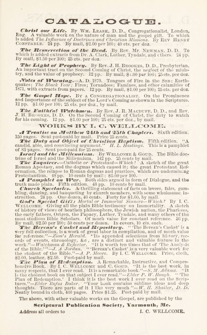 Christ our Fife. By Wm. Lease, D. D., Congregationalist, London, Lng. A valuable work on the nature of man and the gospel gift. To which is added The Influence of Doctrines and Christian Missions. By Rev Henry Constable. 24 pp. By mail, $2.00 per 100; 40 cts. per doz. Ofhe Resurrection of the Read. By Rev. Mr. Newman, D. D. To which is added extracts from Dr. A. Clark, Luther, Tyodale, aud ethers. 24 pp. By mail, $1.50 per 100; 35 cts. per doz. rS'he Fight of Prophecy. By Rev. J. H. Brookes, D. D., Presbyterian. An important tract on the Second Coming of Christ, the neglect of the minis- try, and the value of prophecy. 12 pp. By mail, $ 1.00 per 100; 25 cts. per doz. J^'otesof Warning.—A. D. 1870. Tongues of Fire in the Sun: Earth- quakes; The Black Year; Fires; Tornadoes; Famines, and other calamities of 1871, with extracts from papers. 12 pp. By mail, $1.00 per 100; 25 cts. per doz. Fhe Gospel Hope. By a Congregationalism On the Prominence and Importance of the subject of the Lord’s Coming as shown in the Scriptures. 12 pp. $1.00 per 100; 25 cts. per doz., by mail. rJT’ie Faithful If*atchmen. By Rev. J. R. Macduff, D. D., and Rev. J. H. Brookes, D. D. On the Second Coming of Christ, the duty to watch for his coining. 12 pp. $1.00 per 100; 25 cts. per doz., by mail. WORKS !iY X. C. WELLCOME. 1Treatise on Matthew 2 P/i and ZHth Chapters. Sixth edition. 150 pages. Sent post-paid by mail. Price 25 cents. I'he Ruty and Rbject of Christian SSaptism. Fifth edition. “A candid, able, and convincing argument.” II. L. Hastings. This is a pamphlet of 83 pages. Sent post-paid for 25 cents. Israel and the Mi llennixmt. By Wellcome & Goud. The Bible doc- trine of Israel and the Millennium. 142 pp. 25 cents by mail. TThe Inquirer.—Catholic or Protestant—Which ? A sketch of the great Roman Apostasy, and the dogmas which caused it; the great Protestant Reft ormation, the relapse to Roman dogmas and practices, which are undermining Protestantism. 48 pp. 10 cents by mail; $5.00 per 100. *1 Pamphlet on IIV*ar. Both sides argued in form of Dialogue, and the truth made plain. Fifth edition. 48 pp. 10 cents by mail. Church Spectacles. A thrilling statement of facts on levees, fairs, gam- bling, dancing, and bauqueting by church members, with some wholesome in- struction. 24 pp. One dozen, 40 cents. Forty for $1.00, by mail. God’s Special Gift: Mortal or Immortal Sinners—Which? By I. C. Wellcome. Giving all the plain Bible testimony on Immortality. A sketch of history of views of heathen philosophers, the Jewish nation, the Pharisees, the early fathers, Orijen, the Papacy, Luther, Tyndale, and many others of the most studious Bible Scholars. Of much value for constant reference. 36 pp. By mail, $2.50 per 100; 50 cents per dozen. In covers, 10 cts. each. Fhe SSerean’s Casket and Repository. “ ‘The Berean’s Casket’ is a very full collection, is a work of great labor in compilation, and of much value for reference.”—Zion’s Herald. “Its appended selections from history, rec- ords of events, chronology, &c , are a distinct and valuable feature in tin1 work.”—Watchman & Reflector. “It is worth ten times that of ‘The Analysis of the Bible.’ J. A Jordan. “ ‘Berean’s Casket’ is a very valuable work for the student of the Bible.”—A. P. Moore. By I. C. Wellcome. Price, cloth, $2.00, leather, $2.50. Post-paid by mail. r3Mie Plan of Redemption. A Remarkable, Instructive, and Compre- hensive Book. By I. C. Wellcome and C. Goud. “It is the best work, in many respects, that I ever read. It is a remarkable book.”—S. M. Adams. “It is the choicest book on that subject I ever read.”—Elder P. W. Hough. “ ‘The Plan of Redemption.’ I think it is the best work I ever read on the Scrip- tures.”—Elder Rufus Baker. “Your book contains sublime ideas and deep thoughts. There are parts of it I like very much.”—W. II. Sliailer, D. D. Neatly bound in cloth, 460 pages. Price $1.25. Post-paid by mail. The above, with other valuable works on the Gospel, are published by the Scriptural Publication Society, Yarmouth, Me. Address all orders to I. C. WELLCOME.