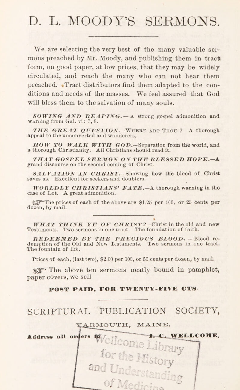 D. L. MOODY’S SERMONS We are selecting tlie very best of the many valuable ser- mons preached by Mr. Moody, and publishing them iu tract form, on good paper, at low prices, that they may be widely circulated, and reach the many who can not hear them preached. >Tract distributors find them adapted to the con- ditions and needs of the masses. We feel assured that God will bless them to the salvation of many souls. SOWING AND HEAPING.— A strong gospel admonition and Warning from Gal. vi: 7, 8. THE GREAT Q U FSTION.—Wheee art Thou ? A thorough appeal to the unconverted and wanderers. HOW TO WALK WTTII GOD.—Separation from the world, and a thorough Christianity. All Christians should read it. THAT GOSPEL SERMON ON THE BLESSED HOPE.—A grand discourse on the second coming of Christ. SALVATION IN CHRIST.—Showing how the blood of Christ saves us. Excellent for seekers and doubters. WORLDLY CHRISTIANS> FATE.—A thorough warning in the case of Lot. A great admonition. Gg^The prices of each of the above are $1.25 per ICO, or 25 cents per dozen, by mail. WHAT THINK YE OF CHRIST ?—Christ in the old and new Testaments. Two sermons in one tract. The foundation of faith. REDEEMED BY THE PRECIOUS BLOOD.- Blood re- demption of the Old and JScw Testaments. Two sermons in one tract. The fountain of life. Prices of each, (last two), $2.00 per 100, or 50 cents per dozen, by mail. §£§=■ The above ten sermons neatly bound in pamphlet, paper covers, we sell POST PAID, FOR TWE1VTV-FIVE CT8« SCRIPTURAL PUBLICATION SOCIETY,