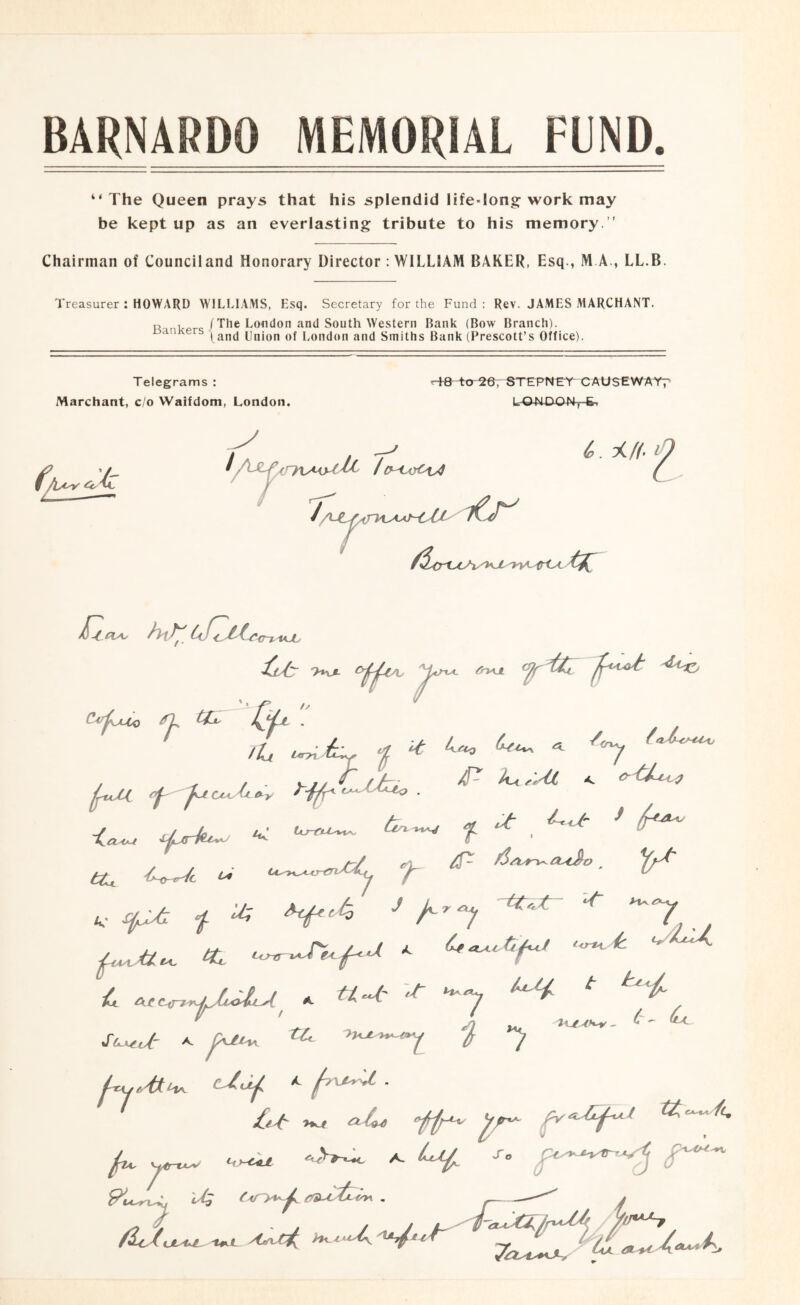 BARNARDO MEMORIAL FUND. “The Queen prays that his splendid life-long-work may be kept up as an everlasting tribute to his memory. ” Chairman of Counciland Honorary Director : WILLIAM BAKER, Esq., M A., LL.B. Treasurer : HOWARD WILLIA.MS, Esq. Secretary for the Fund : Rev. JAMES MARCHANT. , tThe London and South Western Bank (Bow Branch). ^ l and Union of London and Smiths Bank (Prescott’s Office). Telegrams : Marchant, do Waifdom, London. 10 to ^e—STFPNCY causewatf y iCr^ 3(//. O i^h t{^ Qjx . , / / iL, ^ 6:^ ^ <C^ ^prk^ < f ^ ^ ^ a/ At * '.t H. 7 >L/^V^ - (r' (Ll V ^ , .. Cjl Ar »rU-K^i^ ^ ^\jtt^ ' ^ ^L, Hr^ ^'Ll€o\ , y tnU-'i /^ic^UL'tU-^ XfK.L Ajn^C^ ''^^7^*