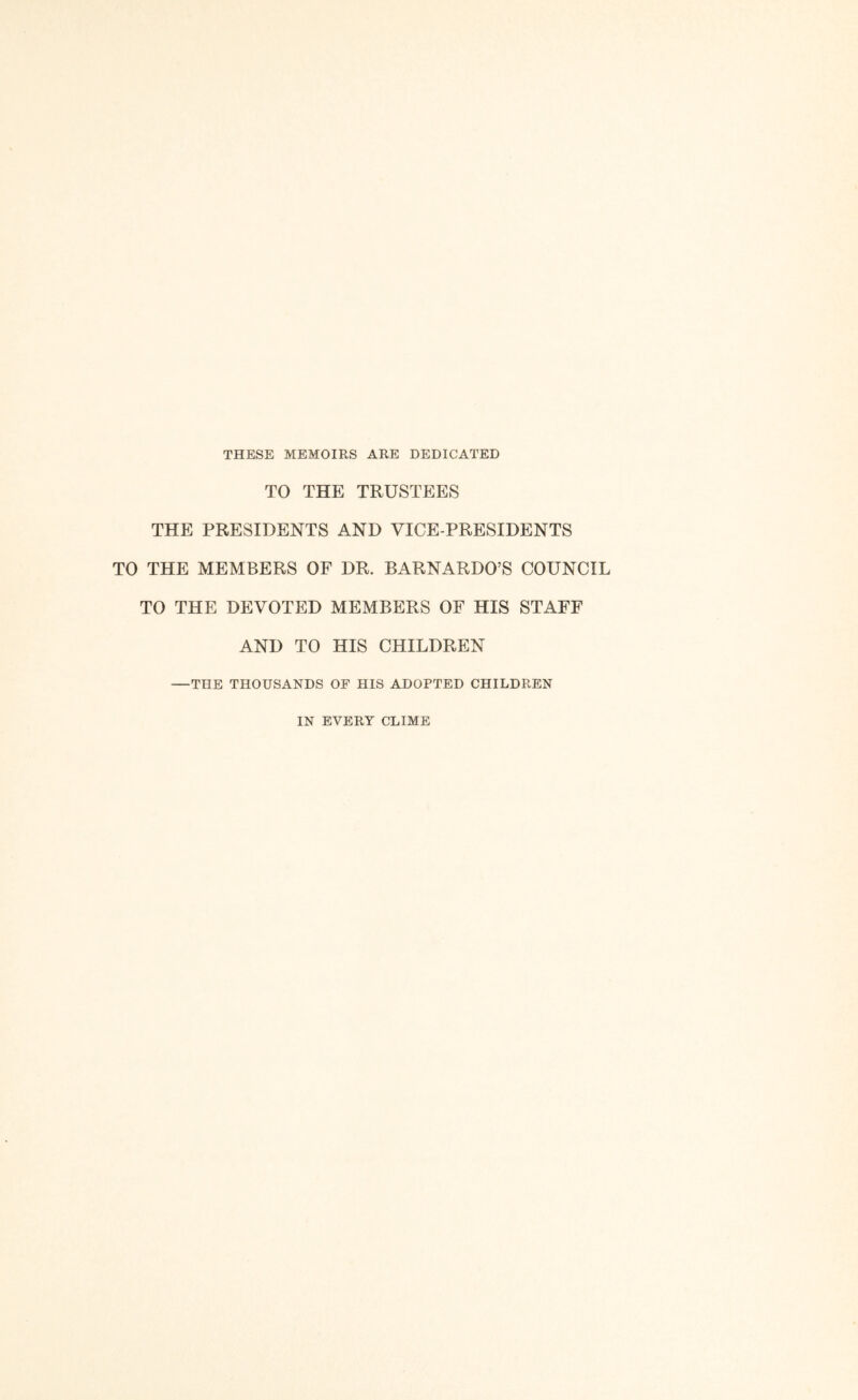 THESE MEMOIRS ARE DEDICATED TO THE TRUSTEES THE PRESIDENTS AND VICE-PRESIDENTS TO THE MEMBERS OF DR. BARNARDO’S COUNCIL TO THE DEVOTED MEMBERS OF HIS STAFF AND TO HIS CHILDREN —THE THOUSANDS OF HIS ADOPTED CHILDREN IN EVERY CLIME