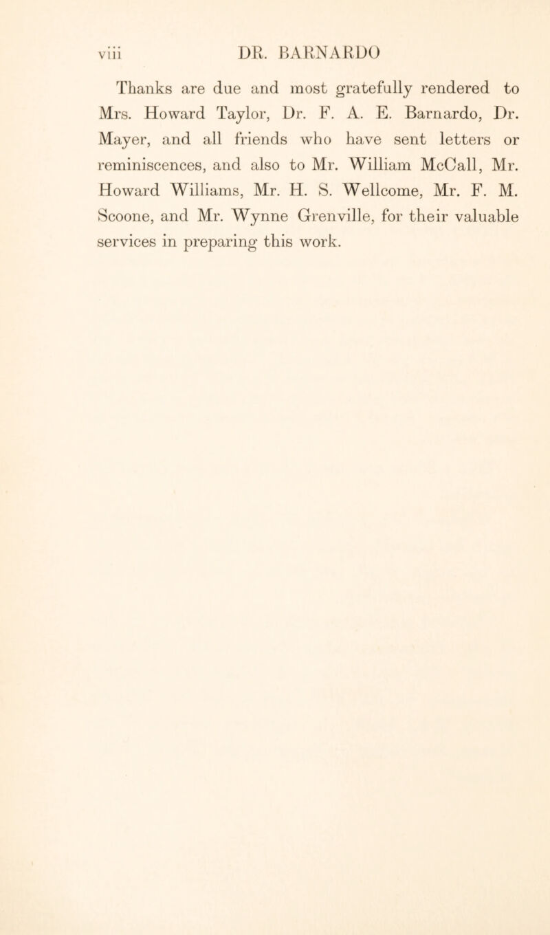 Thanks are due and most gratefully rendered to Mrs. Howard Taylor, Dr. F. A. E. Barnardo, Dr. Mayer, and all friends who have sent letters or reminiscences, and also to Mr. William McCall, Mr. Howard Williams, Mr. H. S. Wellcome, Mr. F. M. Scoone, and Mr. Wynne Grenville, for their valuable services in preparing this work.