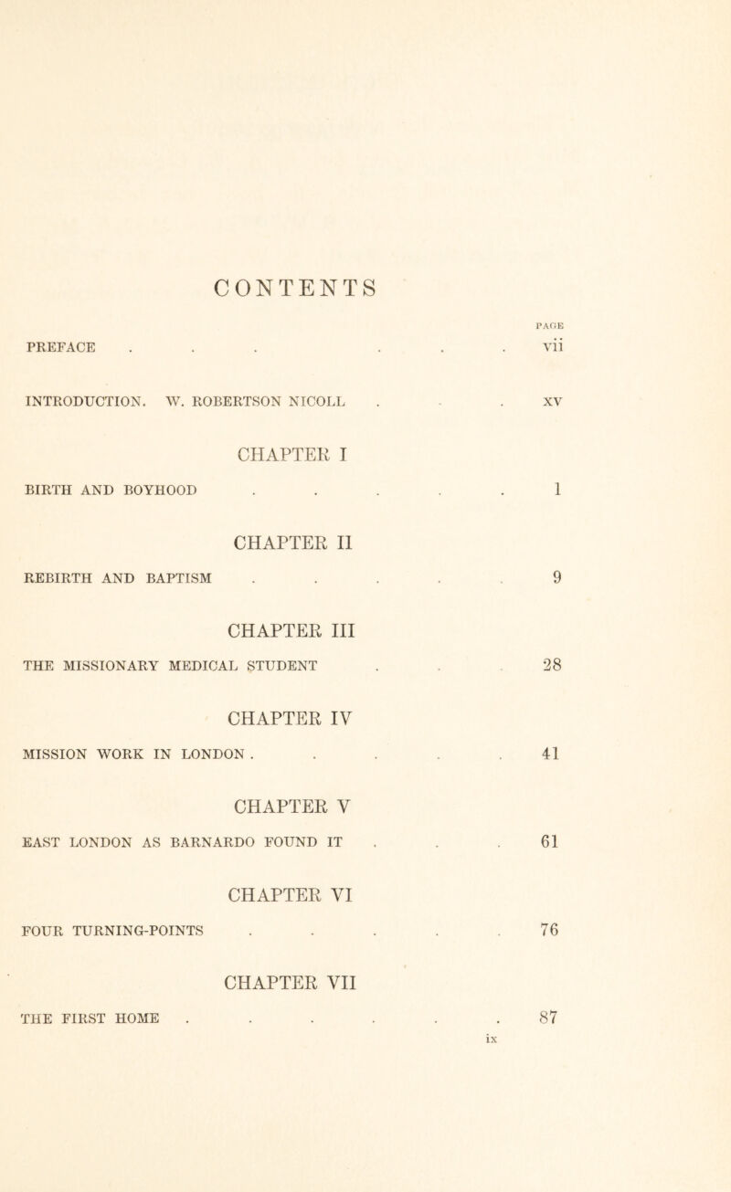 CONTENTS PAGE PREFACE ... . . . vii INTRODUCTION. W. ROBERTSON NICOLL . - .XV CHAPTEK I BIRTH AND BOYHOOD ..... 1 CHAPTER II REBIRTH AND BAPTISM ..... 9 CHAPTER HI THE MISSIONARY MEDICAL STUDENT . . .28 CHAPTER IV MISSION WORK IN LONDON . . . . .41 CHAPTER V EAST LONDON AS BARNARDO FOUND IT . . .61 CHAPTER VI FOUR TURNING-POINTS . . . . .76 CHAPTER VII THE FIRST HOME . . . . . .87