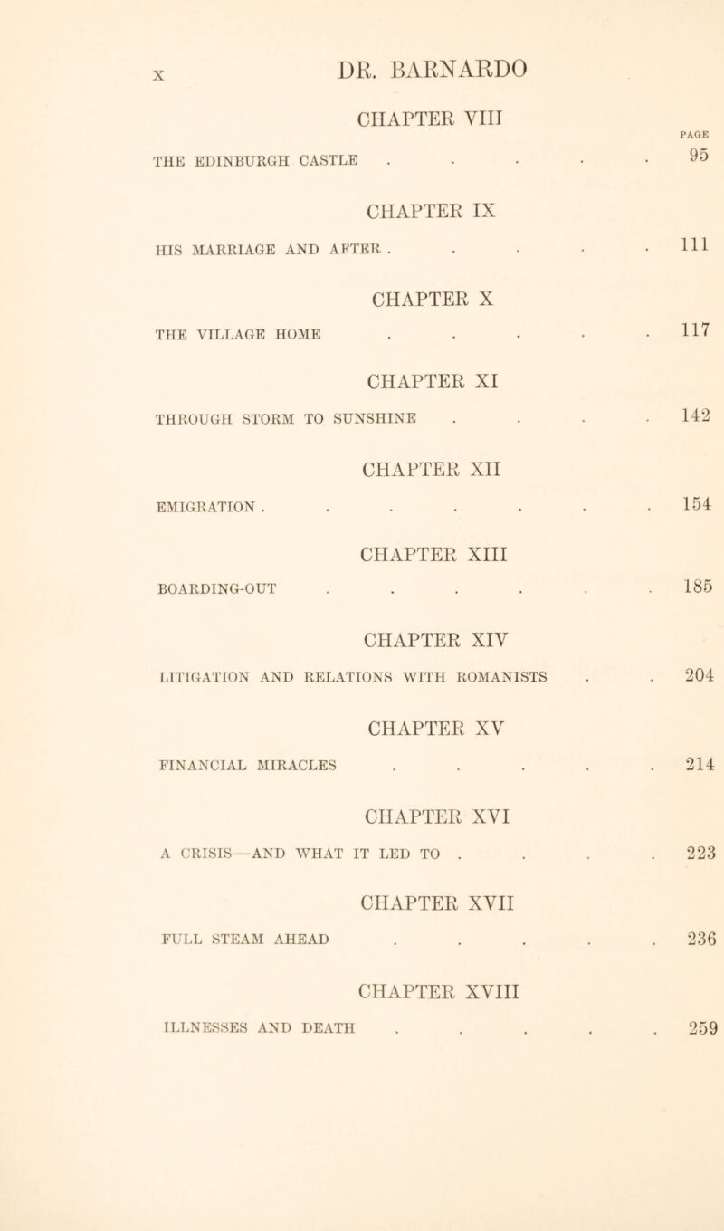 CHAPTER VIII THE EDINBURGH CASTLE CHAPTER IX HIS MARRIAGE AND AFTER . CHAPTER X THE VILLAGE HOME CHAPTER XI THROUGH STORM TO SUNSHINE CHAPTER XH EMIGRATION ..... CHAPTER XIII BOARDING-OUT .... CHAPTER XIV LITIGATION AND RELATIONS WITH ROMANISTS CHAPTER XV FINANCIAL MIRACLES CHAPTER XVI A CRISIS—AND WHAT IT LED TO . CHAPTER XVII FULL STEAM AHEAD CHAPTER XVIH ILLNESSES AND DEATH