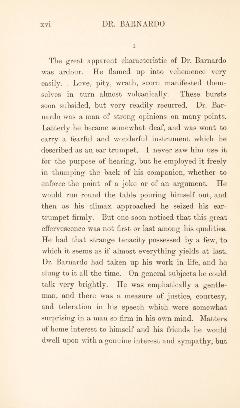 I The great apparent characteristic of Dr. Barnardo was ardour. He flamed up into vehemence very easily. Love, pity, wrath, scorn manifested them- selves in turn almost volcanically. These bursts soon subsided, but very readily recurred. Dr. Bar- nardo was a man of strong opinions on many points. Latterly he became somewhat deaf, and was wont to carry a fearful and wonderful instrument which he described as an ear trumpet. I never saw him use it for the purpose of hearing, but he employed it freely in thumping the back of his companion, whether to enforce the point of a joke or of an argument. He would run round the table pouring himself out, and then as his climax approached he seized his ear- trumpet firmly. But one soon noticed that this great effervescence was not first or last among his qualities. He had that strange tenacity possessed by a few, to which it seems as if almost everything yields at last. Dr. Barnardo had taken up his work in life, and he clung to it all the time. On general subjects he could talk very brightly. He was emphatically a gentle- man, and there was a measure of justice, courtesy, and toleration in his speech which were somewhat surprising in a man so firm in his own mind. Matters of home interest to himself and his friends he would dwell upon with a genuine interest and sympathy, but