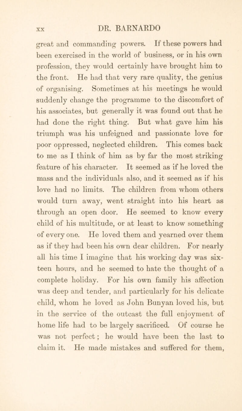 great and commanding powers. If these powers had been exercised in the world of business, or in his own profession, they would certainly have brought him to the front. He had that very rare quality, the genius of organising. Sometimes at his meetings he would suddenly change the programme to the discomfort of his associates, but generally it was found out that he had done the right thing. But what gave him his triumph was his unfeigned and passionate love for poor oppressed, neglected children. This comes back to me as I think of him as by far the most striking feature of his character. It seemed as if he loved the mass and the individuals also, and it seemed as if his love had no limits. The children from whom others would turn away, went straight into his heart as through an open door. He seemed to know every child of his multitude, or at least to know something of every one. He loved them and yearned over them as if they had been his own dear children. For nearly all his time I imagine that his working day was six- teen hours, and he seemed to hate the thought of a complete holiday. For his own family his affection was deep and tender, and particularly for his delicate child, whom he loved as John Bunyan loved his, but in the service of the outcast the full enjoyment of home life had to be largely sacrificed. Of course he was not perfect; he would have been the last to claim it. He made mistakes and suffered for them.
