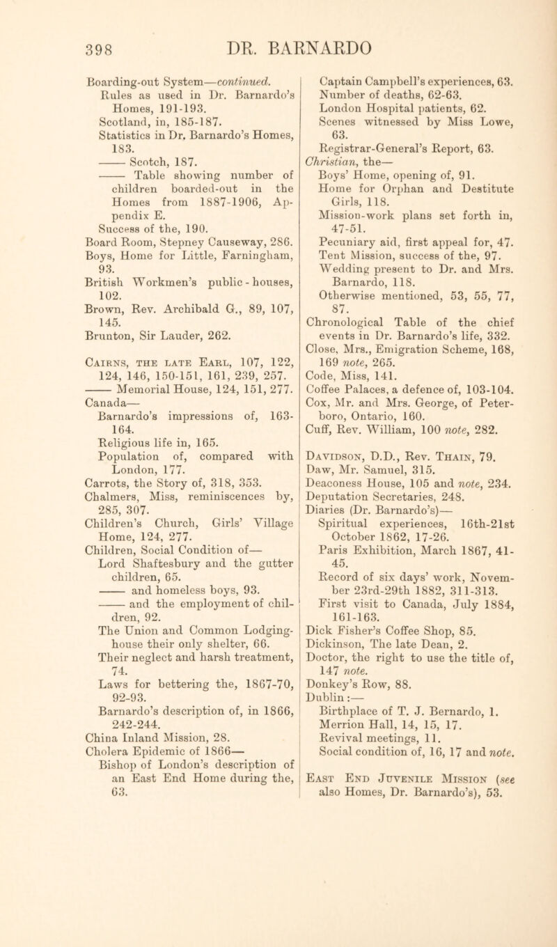 Boarding-out System—continued. Rules as used in Dr. Barnardo’s Homes, 191-193. Scotland, in, 185-187. Statistics in Dr. Barnardo’s Homes, 183. Scotch, 187. Table showing number of children boarded-out in the Homes from 1887-1906, Ap- pendix E. Success of the, 190. Board Room, Stepney Causeway, 286. Boys, Home for Little, Farningham, 93. British Workmen’s public - houses, 102. Brown, Rev. Archibald G., 89, 107, 145. Brunton, Sir Lauder, 262. Cairns, the late Earl, 107, 122, 124, 146, 150-151, 161, 239, 257. Memorial House, 124, 151, 277. Canada— Barnardo’s impressions of, 163- 164. Religious life in, 165. Population of, compared with London, 177. Carrots, the Story of, 318, 353. Chalmers, Miss, reminiscences by, 285, 307. I Children’s Church, Girls’ Village j Home, 124, 277. Children, Social Condition of— Lord Shaftesbury and the gutter children, 65. and homeless boys, 93. and the employment of chil- dren, 92. The Union and Common Lodging- house their only shelter, 66. Their neglect and harsh treatment, 74. _ I Laws for bettering the, 1867-70, 92-93. I Barnardo’s description of, in 1866, 242-244. China Inland Mission, 28. Cholera Epidemic of 1866— Bishop of London’s description of ; an East End Home during the, | 63. Captain Campbell’s experiences, 63. Number of deaths, 62-63. London Hospital patients, 62. Scenes witnessed by Miss Lowe, 63. Registrar-General’s Report, 63. Christian, the— Boys’ Home, opening of, 91. Home for Orphan and Destitute Girls, 118. Mission-work plans set forth in, 47-51. Pecuniary aid, first appeal for, 47. Tent Mission, success of the, 97. Wedding present to Dr. and Mrs. Barnardo, 118. Otherwise mentioned, 53, 55, 77, 87. Chronological Table of the chief events in Dr. Barnardo’s life, 332. Close, Mrs., Emigration Scheme, 168, 169 note, 265. Code, Miss, 141. Coffee Palaces, a defence of, 103-104. Cox, Mr. and Mrs. George, of Peter- boro, Ontario, 160. Cuff, Rev. William, 100 note, 282. Davidson, D.D., Rev. Thain, 79. Daw, Mr. Samuel, 315. Deaconess House, 105 and note, 234. Deputation Secretaries, 248. Diaries (Dr. Barnardo’s)— Spiritual experiences, 10th-21st October 1862, 17-26. Paris Exhibition, March 1867, 41- 45. Record of six days’ work, Novem- ber 23rd-29th 1882, 311-313. First visit to Canada, July 1884, 161-163. Dick Fisher’s Cofifee Shop, 85. Dickinson, The late Dean, 2. Doctor, the right to use the title of, 147 note. Donkey’s Row, 88. Dublin:— Birthplace of T. J. Bernardo, 1. Merrion Hall, 14, 15, 17. Revival meetings, 11. Social condition of, 16, 17 and note. East End Juvenile Mission {see also Homes, Dr. Barnardo’s), 53.