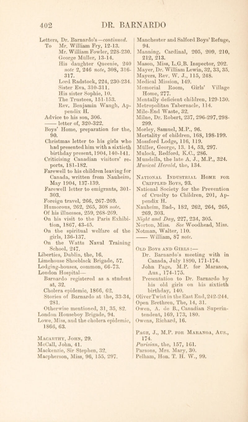 Letters, Dr. Barnardo’s —C07?^mRerf. To Mr. William Fry, 12-13. Mr. William Fowler, 228-230. George Muller, 13-14. His daughter Queenie, 240 note 2, 246 note, 308, 316- 317. Lord Radstock, 224, 230-234. Sister Eva, 310-311. His sister Sophie, 10. The Trustees, 151-153. Rev. Benjamin Waugh, Ap- pendix H. Advice to his son, 306. letter of, 320-322. Boys’ Home, preparation for the, 90. Christmas letter to his girls who had presented him with a sixtieth birthday present, 1904,140-141. Criticising Canadian visitors’ re- ports, 181-182. Farewell to his children leaving for Canada, written from Nauheim, May 1904, 137-139. Farewell letter to emigrants, 301- 303. Foreign travel, 266, 267-269. Humorous, 262, 265, 308 note. Of his illnesses, 259, 268-269. On his visit to the Paris Exhibi- tion, 1867, 43-45. On the spiritual welfare of the girls, 136-137. On the Watts Naval Training School, 24-7. Liberties, Dublin, the, 16. Limehouse Shoeblack Brigade, 57. Lodging-houses, common, 66-73. London Hospital— Barnardo registered as a student at, 32. Cholera epidemic, 1866, 62. Stories of Barnardo at the, 33-34, 281. Otherwise mentioned, 31, 35, 82. London Houseboy Brigade, 94. Lowe, Miss, and the cholera epidemic, 1866, 63. Macarthy, John, 29. McCall, John, 41. Mackenzie, Sir Stephen, 32. Macpherson, Miss, 96, 155, 297. ' Manchester and Salford Boys’ Refuge, 94. Manning, Cardinal, 205, 209, 210, 212, 213. Mason, Miss, L.G.B. Inspector, 202. Mayer, Dr. William Lewin, 32, .33, 35. Mayers, Rev. W. J., 115, 248. Medical Mission, 149. Memorial Room, Girls’ Village Home, 277. Mentally deficient children, 129-130. Metropolitan Tabernacle, 114. Mile-End Waste, 32. Milne, Dr. Robert, 237, 296-297,298- 299. Morley, Samuel, M.P., 96. Mortality of children, 168, 198-199. Mossford Lodge, 116, 119. Muller, George, 13, 14, 53, 297. Mulock, Redford, K.C., 286. Mundella, the late A. J., M.P., 324. Mnnical Herald, the, 134. National Industrial Home for Crippled Boys, 93. National Society for the Prevention of Cruelty to Children, 201, Ap- pendix H. Nauheim, Bad-, 182, 262, 264, 265, 269, 303. Night and Day, 227, 234, 305. Norton, Miss. See Woodhead, Miss. Notman, Walter, 110. I William, 87 note. i Old Boys and Girls :— i Dr. Barnardo’s meeting with in I Canada, July 1890, 171-174. 1 John Page, M.P. for Maranoa, i Aus., 174-175. ! Presentation to Dr. Barnardo by I his old girls on his sixtieth I birthday, 140. OliverTwist in the East End, 242-244. Open Brethren, The, 14, 31. Owen, A. de B., Canadian Superin- tendent, 169, 173, 180. J Ow'ens, Richard, 16. i Page, J., M.P. for Maranoa, Aus., 174. Parisian, the, 157, 161. Parsons, Mrs. Mary, 30. i Pelham, Hon. T. H. W., 99.