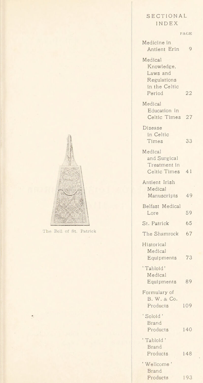 SECTIONAL INDEX Tlie Bell of St. Patrick PAGE Medicine in Antient Erin 9 Medical Knowledge, Laws and Regulations in the Celtic Period 22 Medical Education in Celtic Times 27 Disease in Celtic Times 33 Medical and Surgical Treatment in Celtic Times 4 1 Antient Irish Medical Manuscripts 49 Belfast Medical Lore 59 St. Patrick 65 The Shamrock 67 Historical Medical Equipments 73 ‘Tabloid’ Medical Equipments 89 Formulary of B. W. & Co. Products 109 ‘ Soloid ’ Brand Products 140 ‘ Tabloid ’ Brand Products 148 ‘ Wellcome ’ Brand Products 193