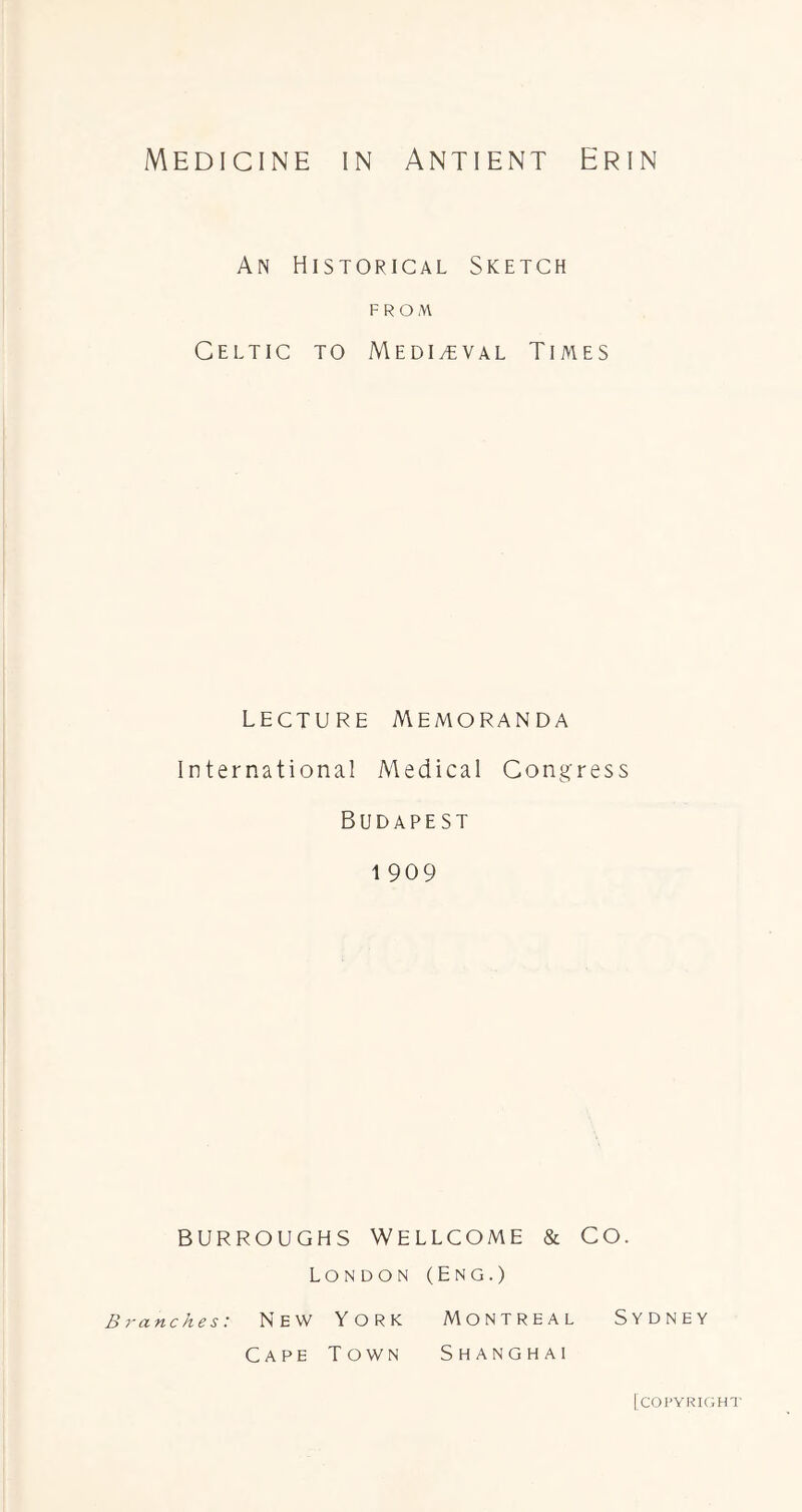 An Historical Sketch FROM Celtic to Medi^tval Times LECTURE Memoranda International Medical Congress Budapest 1 909 BURROUGHS Wellcome & Co. London (Eng.) ranches: N E W YORK MONTREAL SYDNEY Cape Town Shanghai [copyright