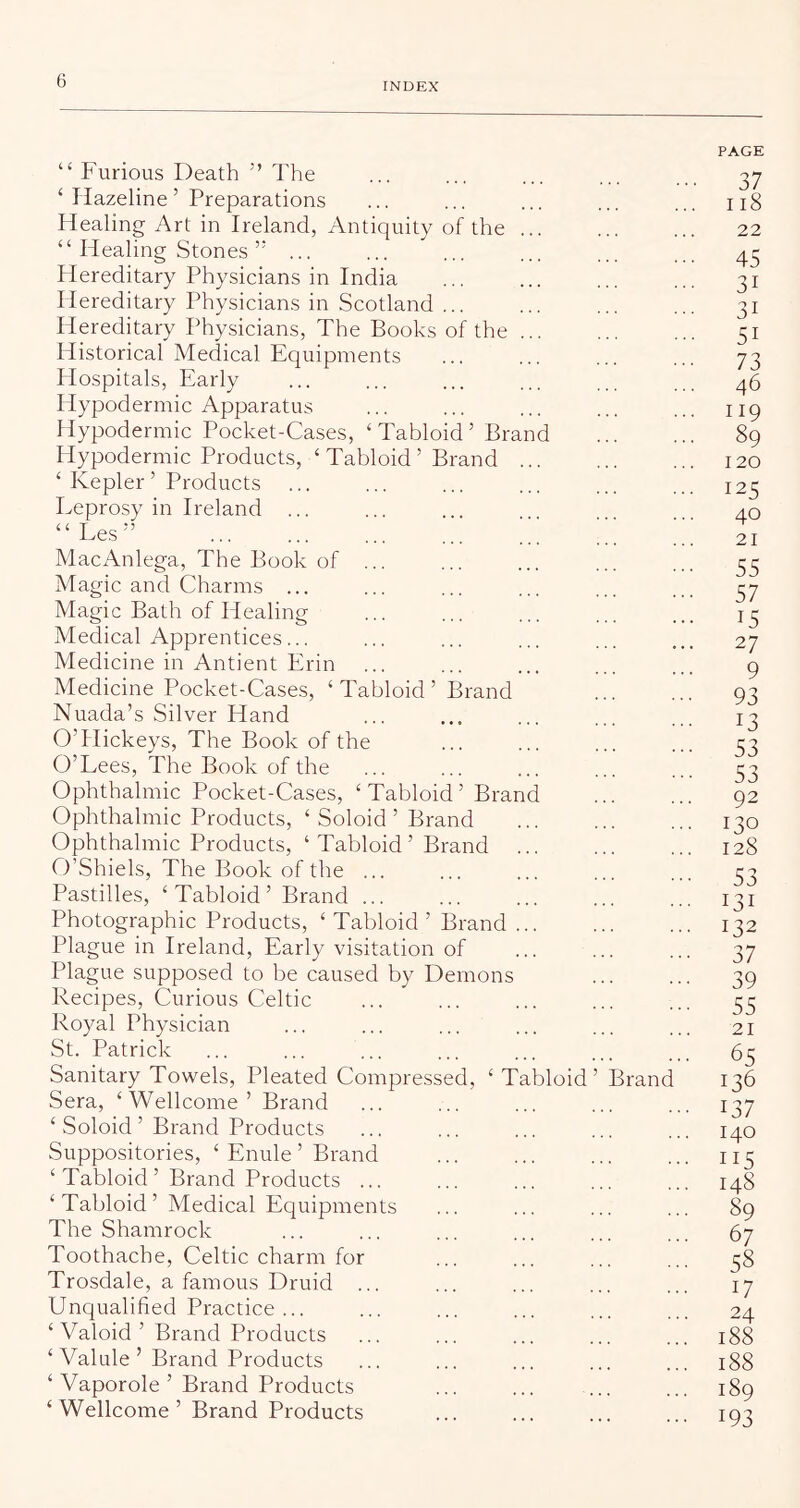 INDEX “ Furious Death ” The ‘ liazeline ’ Preparations Healing Art in Ireland, Antiquity of the ... “ Healing Stones... Hereditary Physicians in India Hereditary Physicians in Scotland ... Hereditary Physicians, The Books of the ... Historical Medical Equipments Hospitals, Early Hypodermic Apparatus Hypodermic Pocket-Cases, ‘Tabloid’ Brand Hypodermic Products, ‘Tabloid’ Brand ... ‘ Kepler ’ Products Leprosy in Ireland ... “Les” MacAnlega, The Book of ... Magic and Charms ... Magic Bath of Healing Medical Apprentices... Medicine in Antient Erin Medicine Pocket-Cases, ‘Tabloid’ Brand Nuada’s Silver Hand O’Hickeys, The Book of the O’Lees, The Book of the Ophthalmic Pocket-Cases, ‘ Tabloid ’ Brand Ophthalmic Products, ‘ Soloid ’ Brand Ophthalmic Products, ‘Tabloid’ Brand ... O’Shiels, The Book of the ... Pastilles, ‘ Tabloid ’ Brand ... Photographic Products, ‘ Tabloid ’ Brand ... Plague in Ireland, Early visitation of Plague supposed to be caused by Demons Recipes, Curious Celtic Royal Physician St. Patrick Sanitary Towels, Pleated Compressed, ‘ Tabloid’ Sera, ‘Wellcome’ Brand ‘ Soloid ’ Brand Products Suppositories, ‘ Enule ’ Brand ‘Tabloid’ Brand Products ... ‘ Tabloid ’ Medical Equipments The Shamrock Toothache, Celtic charm for Trosdale, a famous Druid ... Unqualified Practice ... ‘ Valoid ’ Brand Products ‘ Valule ’ Brand Products ‘ Vaporole ’ Brand Products ‘ Wellcome ’ Brand Products Brand PAGE 37 118 22 45 31 31 51 73 46 119 89 120 125 40 21 55 57 15 27 9 93 13 53 53 92 120 128 53 131 132 37 39 55 21 65 136 137 140 115 148 89 67 58 17 24 188 188 189 193