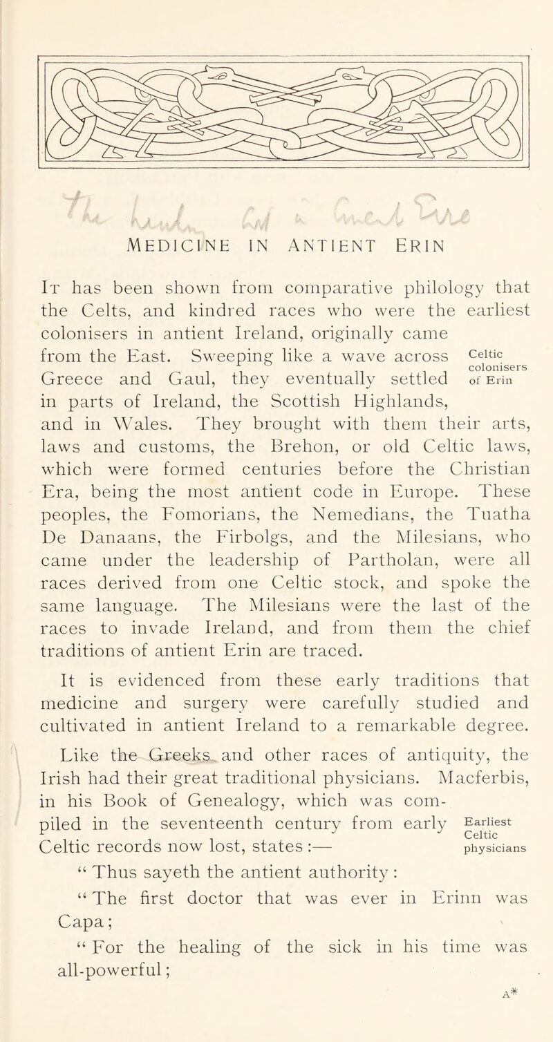 It has been shown from comparative philology that the Celts, and kindred races who were the earliest colonisers in antient Ireland, originally came from the East. Sweeping like a wave across Celtic 11 11 colonisers Greece and Ganl, they eventually settled of Erin in parts of Ireland, the Scottish Highlands, and in Wales. They brought with them their arts, laws and customs, the Brehon, or old Celtic laws, which were formed centuries before the Christian Era, being the most antient code in Europe. These peoples, the Eomorians, the Nemedians, the Tuatha De Danaans, the ECrbolgs, and the Milesians, who came under the leadership of Partholan, were all races derived from one Celtic stock, and spoke the same language. The Milesians were the last of the races to invade Ireland, and from them the chief traditions of antient Erin are traced. It is evidenced from these early traditions that medicine and surgery were carefully studied and cultivated in antient Ireland to a remarkable degree. Like the Greeks^ and other races of antiquity, the Irish had their great traditional physicians. Macferbis, in his Book of Genealogy, which was com- piled in the seventeenth century from early Celtic records now lost, states :— physicians “ Thus sayeth the antient authority : “ The first doctor that was ever in Erinn was Capa; “ Eor the healing of the sick in his time was all-powerful;