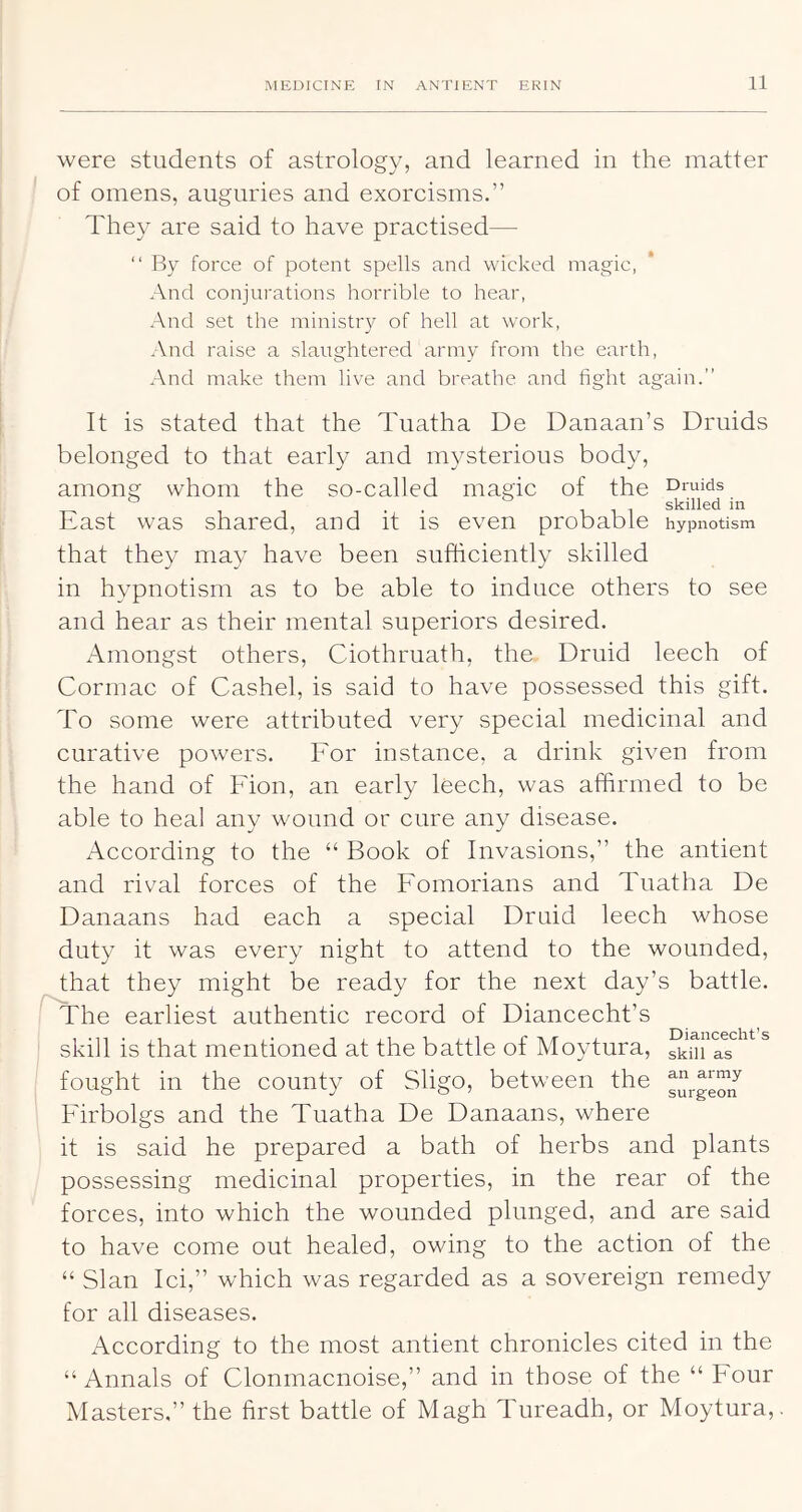were students of astrology, and learned in the matter of omens, auguries and exorcisms.” They are said to have practised— “ Fty force of potent spells and wicked magic, And conjurations horrible to hear, And set the ministr)^ of hell at work. And raise a slaughtered army from the earth. And make them live and breathe and fight again.” It is stated that the Tuatha De Danaan’s Druids belonged to that early and mysterious body, among whom the so-called magic of the Druids ° . . skilled in East was shared, and it is even probable hypnotism that they may have been sufficiently skilled in hypnotism as to be able to induce others to see and hear as their mental superiors desired. xlmongst others, Ciothruath, the Druid leech of Cormac of Cashel, is said to have possessed this gift. To some were attributed very special medicinal and curative powders. For instance, a drink given from the hand of Fion, an early leech, was affirmed to be able to heal any wmund or cure any disease. According to the “ Book of Invasions,” the antient and rival forces of the Fomorians and Tuatha De Danaans had each a special Druid leech whose duty it was every night to attend to the wounded, that they might be ready for the next day’s battle. The earliest authentic record of Diancecht’s skill is that mentioned at the battle of Moytura, ^ fought in the county of Sligo, between the Firbolgs and the Tuatha De Danaans, where it is said he prepared a bath of herbs and plants possessing medicinal properties, in the rear of the forces, into which the wounded plunged, and are said to have come out healed, owing to the action of the “ Sian Ici,” which was regarded as a sovereign remedy for all diseases. According to the most antient chronicles cited in the “ Annals of Clonmacnoise,” and in those of the “ Four Masters.” the first battle of Magh Tureadh, or Moytura,