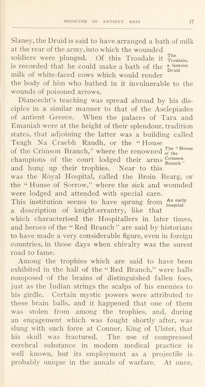 Slaney, the Druid is said to have arranged a bath of milk at the rear of the army, into which the wounded soldiers were plunged. Of this Trosdale it ^^sdaie, is recorded that he could make a bath of the famous •11 r • r Druid milk of white-faced cows which would render the body of him who bathed in it invulnerable to the wounds of poisoned arrows. Diancecht’s teaching was spread abroad by his dis- ciples in a similar manner to that of the Asclepiades of antient Greece. When the palaces of Tara and Emaniah were at the height of their splendour, tradition states, that adjoining the latter was a building called Teagh Na Craebh Raudh, or the “ House of the Crimson Branch,” where the renowned champions of the court lodged their arms and hung up their trophies. Near to this was the Royal Hospital, called the Broin Bearg, or the “ House of Sorrow,” where the sick and wounded were lodged and attended with special care. This institution seems to have sprung from a description of knight-errantry, like that which characterised the Hospitallers in later times, and heroes of the “ Red Branch ” are said by historians to have made a very considerable figure, even in foreign countries, in those days when chivalry was the surest road to fame. Among the trophies which are said to have been exhibited in the hall of the “ Red Branch,” were balls composed of the brains of distingnished fallen foes, just as the Indian strings the scalps of his enemies to his girdle. Certain mystic powers were attributed to these brain balls, and it happened that one of them was stolen from among the trophies, and, during an engagement which was fought shortly after, was slung with such force at Conner, King of Ulster, that his skull was fractured. The use of compressed cerebral substance in modern medical practice is well known, but its employment as a projectile is probably unique in the annals of warfare. At once.