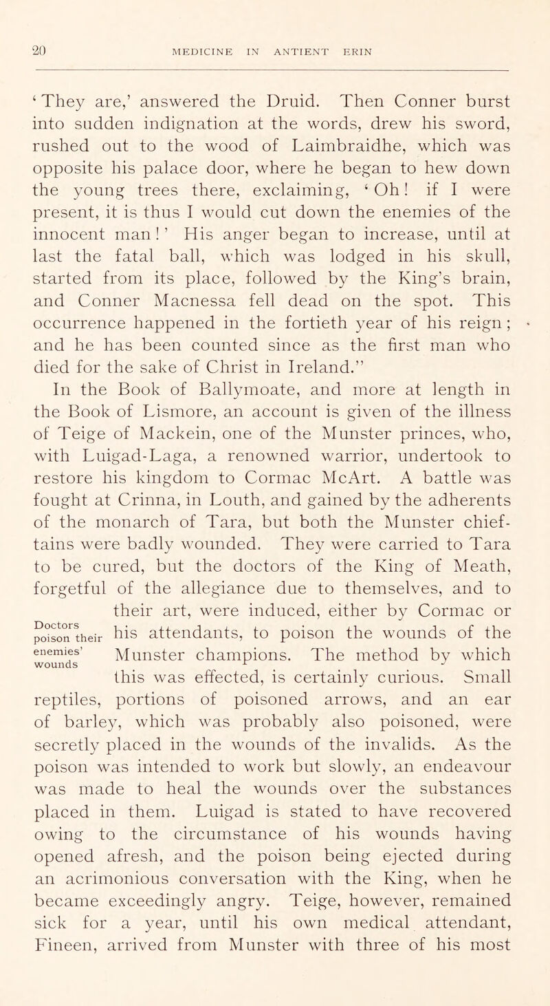 ‘ The}^ are,’ answered the Druid. Then Conner burst into sudden indignation at the words, drew his sword, rushed out to the wood of Laimbraidhe, which was opposite his palace door, where he began to hew down the young trees there, exclaiming, ‘Oh! if I were present, it is thus I would cut down the enemies of the innocent man ! ’ His anger began to increase, until at last the fatal ball, which was lodged in his skull, started from its place, followed by the King’s brain, and Conner Macnessa fell dead on the spot. This occurrence happened in the fortieth year of his reign; and he has been counted since as the first man who died for the sake of Christ in Ireland.” In the Book of Ballymoate, and more at length in the Book of Lismore, an account is given of the illness of Teige of Mackein, one of the Munster princes, who, with Luigad-Laga, a renowned warrior, undertook to restore his kingdom to Cormac Me Art. A battle was fought at Crinna, in Louth, and gained by the adherents of the monarch of Tara, but both the Munster chief- tains were badly wounded. They were carried to Tara to be cured, but the doctors of the King of Meath, forgetful of the allegiance due to themselves, and to their art, were induced, either by Cormac or °o°son*^their his attendants, to poison the wounds of the enemies’ Minister champions. The method by which wounds ^ ^ ^ ^ this was effected, is certainly curious. Small reptiles, portions of poisoned arrows, and an ear of barley, which was probably also poisoned, were secretly placed in the wounds of the invalids. As the poison was intended to work but slowly, an endeavour was made to heal the wounds over the substances placed in them. Luigad is stated to have recovered owing to the circumstance of his wounds having opened afresh, and the poison being ejected during an acrimonious conversation with the King, when he became exceedingly angry. Teige, however, remained sick for a year, until his own medical attendant, Fineen, arrived from Munster with three of his most