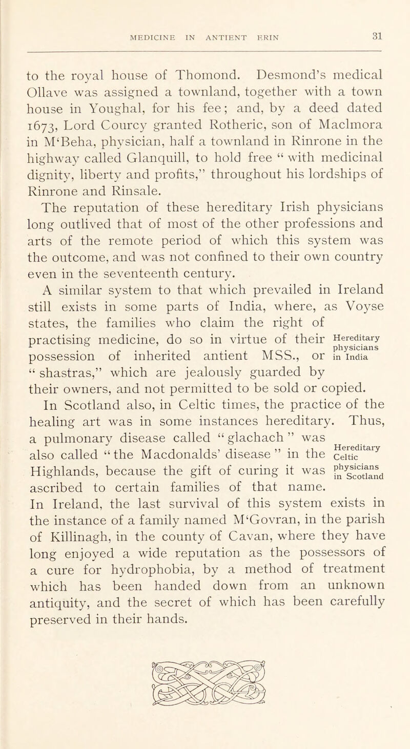 to the royal house of Thomond. Desmond’s medical Ollave was assigned a townland, together with a town house in Youghal, for his fee; and, by a deed dated 1673, Lord Courcy granted Rotheric, son of Maclmora in M'Beha, physician, half a townland in Rinrone in the highway called Glanquill, to hold free “ with medicinal dignity, liberty and profits,” throughout his lordships of Rinrone and Rinsale. The reputation of these hereditary Irish physicians long outlived that of most of the other professions and arts of the remote period of which this system was the outcome, and was not confined to their own country even in the seventeenth century. A similar system to that which prevailed in Ireland still exists in some parts of India, where, as Voyse states, the families who claim the right of practising medicine, do so in virtue of their Hereditary 1 • TV T o o physicians possession of inherited antient MSS., or in India “ shastras,” which are jealously guarded by their owners, and not permitted to be sold or copied. In Scotland also, in Celtic times, the practice of the healing art was in some instances hereditary. Thus, a pulmonary disease called “ glachach ” was also called “the Macdonalds’ disease” in the Highlands, because the gift of curing it was f^SSi^nd ascribed to certain families of that name. In Ireland, the last survival of this system exists in the instance of a family named M‘Govran, in the parish of Killinagh, in the county of Cavan, where they have long enjoyed a wide reputation as the possessors of a cure for hydrophobia, by a method of treatment which has been handed down from an unknown antiquity, and the secret of which has been carefully preserved in their hands.