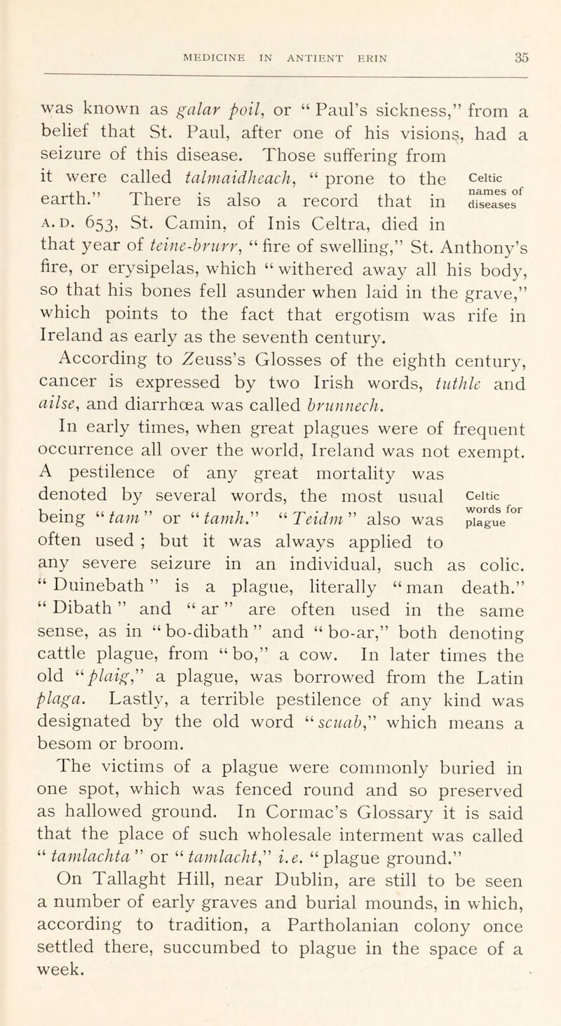 was known as galar poll, or “ Paul’s sickness,” from a belief that St. Paul, after one of his vision^, had a seizure of this disease. Those suffering from it were called tahnaidJieach, “ prone to the Celtic earth.” There is also a record that in di^Tas^es A. D. 653, St. Camin, of Inis Celtra, died in that year of teine-hrurr, “fire of swelling,” St. Anthony’s fire, or erysipelas, which “ withered away all his body, so that his bones fell asunder when laid in the grave,” which points to the fact that ergotism was rife in Ireland as early as the seventh century. According to Zeuss’s Glosses of the eighth century, cancer is expressed by two Irish words, tutlile and ailse, and diarrhoea was called hrunnecli. In early times, when great plagues were of frequent occurrence all over the world, Ireland was not exempt. A pestilence of any great mortality was denoted by several words, the most usual Celtic being “ fa w ” or ‘Gaw/n” “ TGffw ” also was often used ; but it was always applied to any severe seizure in an individual, such as colic. “ Duinebath ” is a plague, literally “man death.” “ Dibath ” and “ ar ” are often used in the same sense, as in “bo-dibath” and “ bo-ar,” both denoting cattle plague, from “bo,” a cow. In later times the old “jf/tiig,” a plague, was borrowed from the Latin plaga. Lastly, a terrible pestilence of any kind was designated by the old word “ scuab,” which means a besom or broom. The victims of a plague were commonly buried in one spot, which was fenced round and so preserved as hallowed ground. In Cormac’s Glossary it is said that the place of such wholesale interment was called “ tamlachta or tamlacht,'^ i.e. “plague ground.” On Tallaght Hill, near Dublin, are still to be seen a number of early graves and burial mounds, in which, according to tradition, a Partholanian colony once settled there, succumbed to plague in the space of a week.