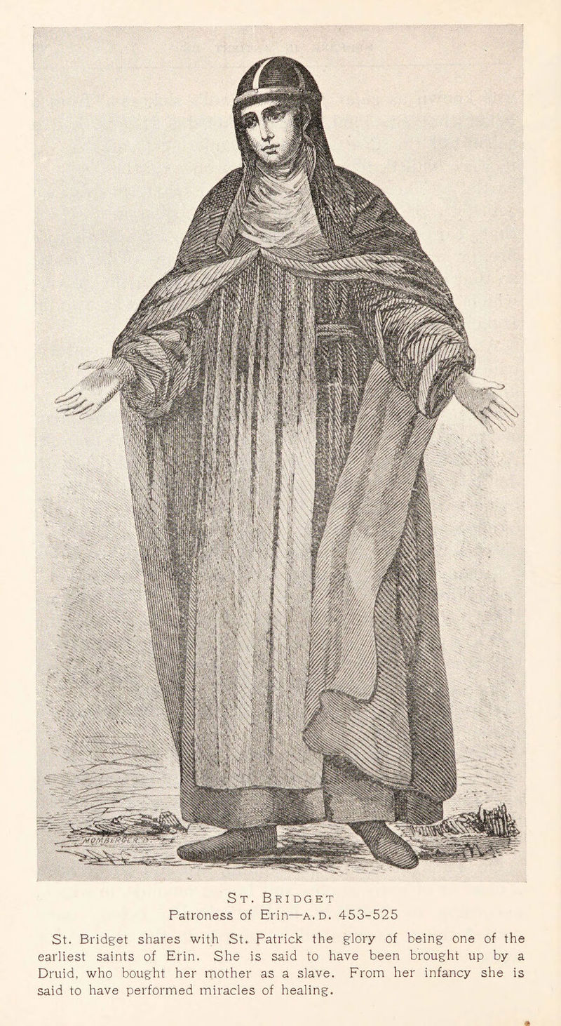 St. Bri dget Patroness of Erin—a.d. 453-525 St. Bridget shares with St. Patrick the glory of being one of the earliest saints of Erin. She is said to have been brought up by a Druid, who bought her mother as a slave. From her infancy she is said to have performed miracles of healing.