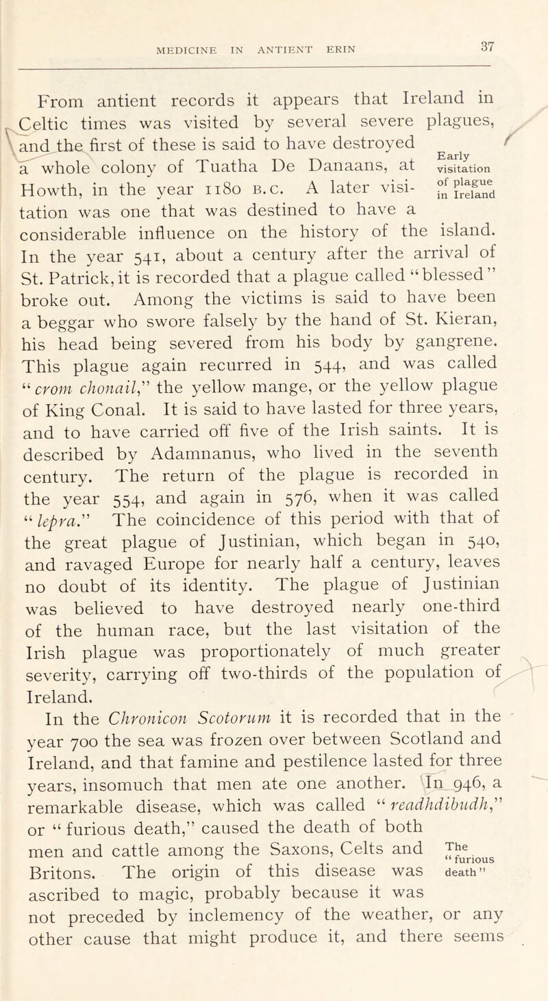 From antient records it appears that Ireland in ^ Celtic times was visited by several severe plagues, \ and the first of these is said to have destroyed f a whole colony of Tuatha De Danaans, at visitation Howth, in the year ii8o b.c. A later visi- tation was one that was destined to have a considerable influence on the history of the island. In the year 541, about a century after the arrival of St. Patrick,it is recorded that a plague called “blessed” broke out. Among the victims is said to have been a beggar who swore falsely by the hand of St. Kieran, his head being severed from his body by gangrene. This plague again recurred in 544, and was called “cro;;^ chonail” the yellow mange, or the yellow plague of King Conal. It is said to have lasted for three years, and to have carried off five of the Irish saints. It is described by Adamnanus, who lived in the seventh century. The return of the plague is recorded in the year 554, and again in 576, when it was called “ lepra,’’'’ The coincidence of this period with that of the great plague of Justinian, which began in 540, and ravaged Europe for nearly half a century, leaves no doubt of its identity. The plague of Justinian was believed to have destroyed nearly one-third of the human race, but the last visitation of the Irish plague was proportionately of much greater severity, carrying off two-thirds of the population of Ireland. In the Chronicon Scotorum it is recorded that in the year 700 the sea was frozen over between Scotland and Ireland, and that famine and pestilence lasted for three years, insomuch that men ate one another, 946, a remarkable disease, which was called “ readhdibudh ” or “ furious death,” caused the death of both men and cattle among the Saxons, Celts and Britons. The origin of this disease was death” ascribed to magic, probably because it was not preceded by inclemency of the weather, or any other cause that might produce it, and there seems