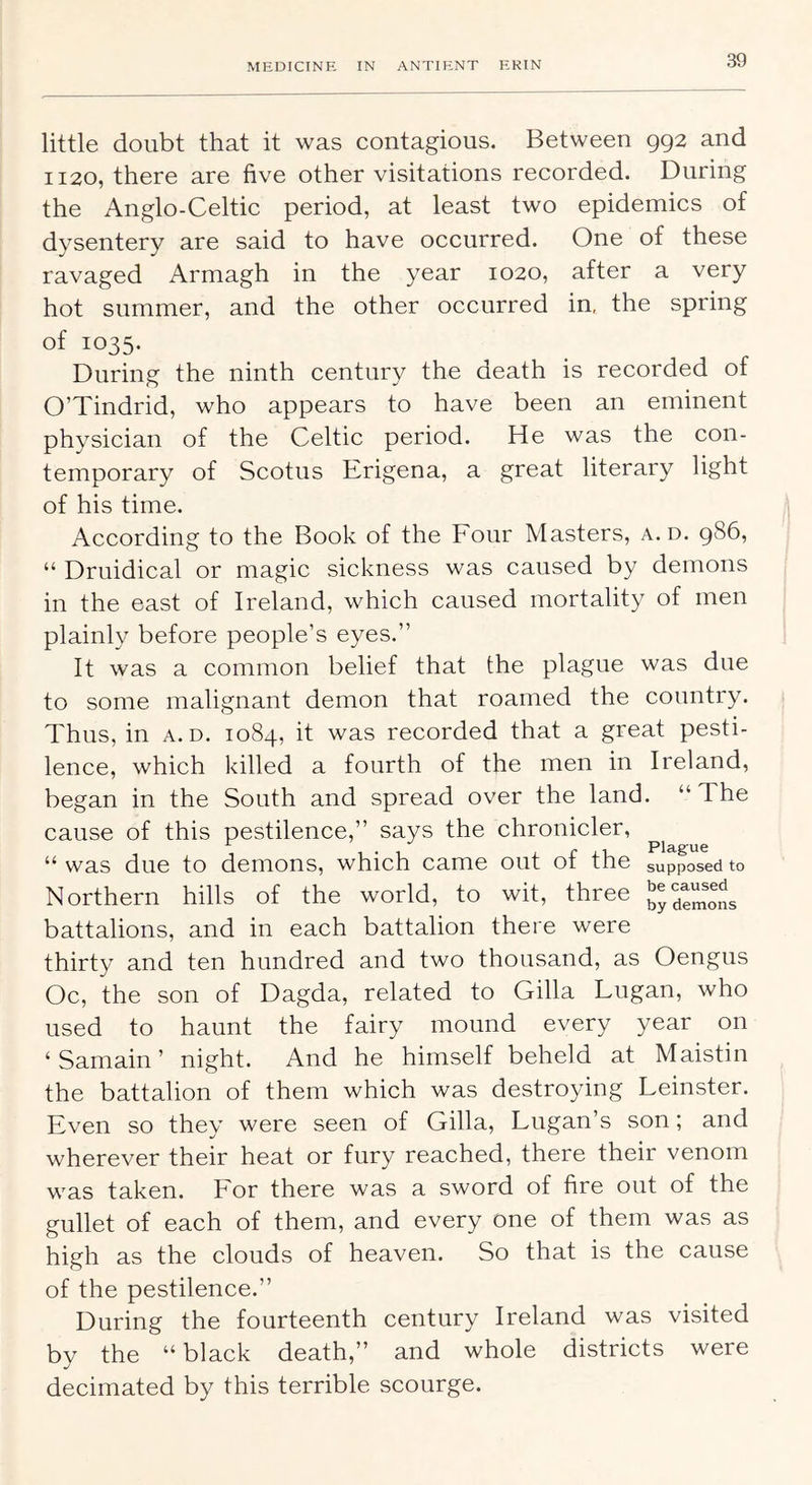 little doubt that it was contagious. Between 992 and 1120, there are five other visitations recorded. During the Anglo-Celtic period, at least two epidemics of dysentery are said to have occurred. One of these ravaged Armagh in the year 1020, after a very hot summer, and the other occurred in, the spring of 1035. During the ninth century the death is recorded of O’Tindrid, who appears to have been an eminent physician of the Celtic period. He was the con- temporary of Scotus Erigena, a great literary light of his time. According to the Book of the Four Masters, a. d. 986, “ Druidical or magic sickness was caused by demons in the east of Ireland, which caused mortality of men plainly before people’s eyes.” It was a common belief that the plague was due to some malignant demon that roamed the country. Thus, in a. d. 1084, it was recorded that a great pesti- lence, which killed a fourth of the men in Ireland, began in the South and spread over the land. “The cause of this pestilence,” says the chronicler, ^ 1 < 1 i r xu Plague “was due to demons, which came out ot tne supposed to Northern hills of the world, to wit, three demons battalions, and in each battalion there were thirty and ten hundred and two thousand, as Oengus Oc, the son of Dagda, related to Gilla Lugan, who used to haunt the fairy mound every year on ‘ Samain ’ night. And he himself beheld at Maistin the battalion of them which was destroying Leinster. Even so they were seen of Gilla, Lugan’s son; and wherever their heat or fury reached, there their venom was taken. For there was a sword of fire out of the gullet of each of them, and every one of them was as high as the clouds of heaven. So that is the cause of the pestilence.” During the fourteenth century Ireland was visited bv the “black death,” and whole districts were v' decimated by this terrible scourge.