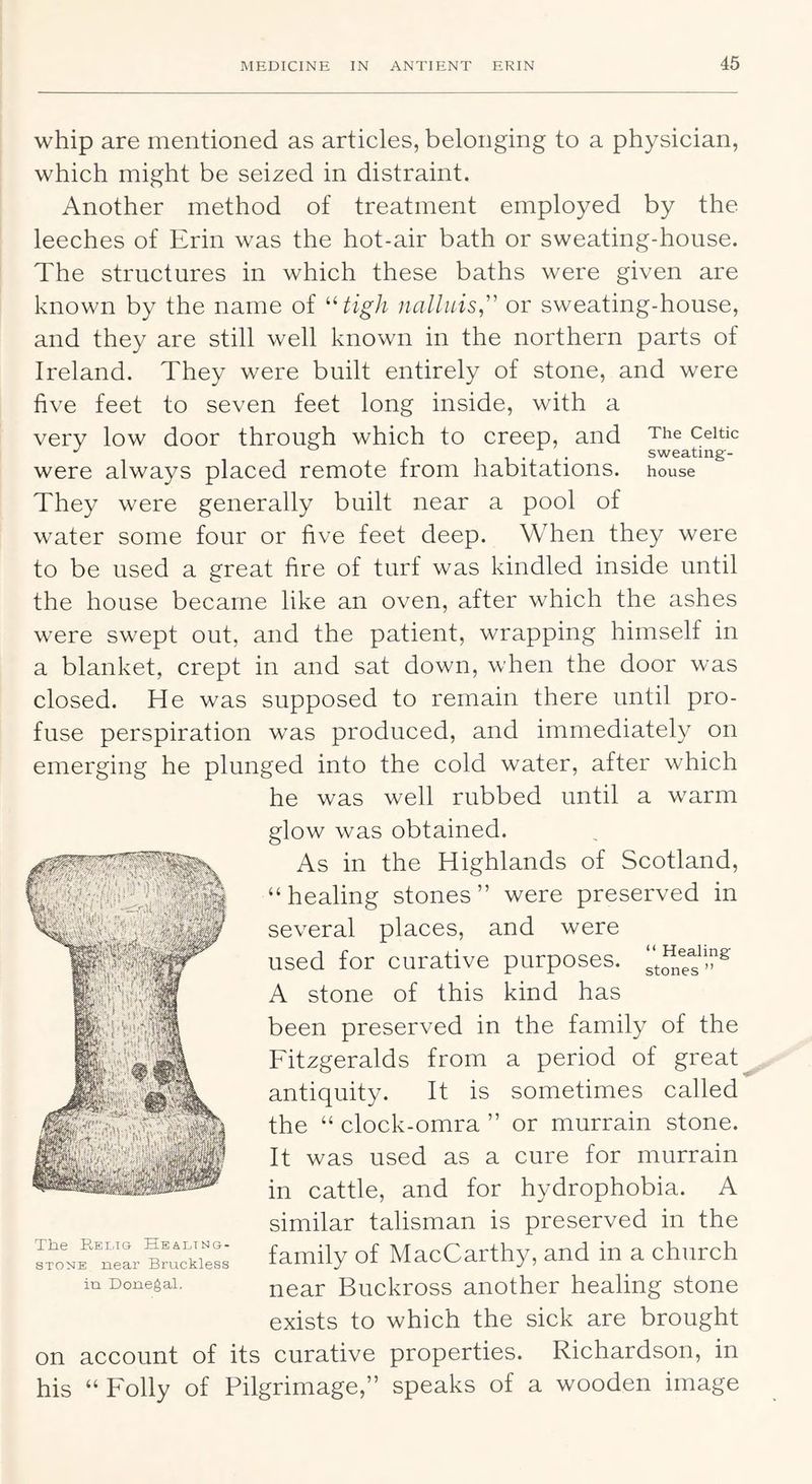 whip are mentioned as articles, belonging to a physician, which might be seized in distraint. Another method of treatment employed by the leeches of Erin was the hot-air bath or sweating-house. The structures in which these baths were given are known by the name of ^High iialluis,'' or sweating-house, and they are still well known in the northern parts of Ireland. They were built entirely of stone, and were five feet to seven feet long inside, with a very low door through which to creep, and The Celtic P . sweating- were always placed remote from habitations, house They were generally built near a pool of water some four or five feet deep. When they were to be used a great fire of turf was kindled inside until the house became like an oven, after which the ashes were swept out, and the patient, wrapping himself in a blanket, crept in and sat down, when the door was closed. He was supposed to remain there until pro- fuse perspiration was produced, and immediately on emerging he plunged into the cold water, after which he was well rubbed until a warm glow was obtained. As in the Highlands of Scotland, “healing stones” were preserved in several places, and were used for curative purposes. A stone of this kind has been preserved in the family of the Fitzgeralds from a period of great antiquity. It is sometimes called the “ clock-omra ” or murrain stone. It was used as a cure for murrain in cattle, and for hydrophobia. A similar talisman is preserved in the family of MacCarthy, and in a church near Buckross another healing stone exists to which the sick are brought on account of its curative properties. Richardson, in his “ Folly of Pilgrimage,” speaks of a wooden image I , • ■(! 'll|> C ' The E,EiriG Healtng- 8TONE near Bruckless in Donegal.