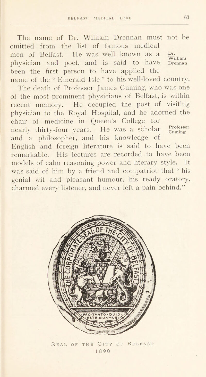 The name of Dr. William Drennan must not be omitted from the list of famous medical men of Belfast. He was well known as a Dr. William physician and poet, and is said to have Drennan been the first person to have applied the name of the “Emerald Isle” to his welldoved country. The death of Professor James Cuming, who was one of the most prominent physicians of Belfast, is within recent memory. He occupied the post of visiting physician to the Royal Hospital, and he adorned the chair of medicine in Queen’s College for nearly thirty-four years. He was a scholar cumlng”*^ and a philosopher, and his knowledge of English and foreign literature is said to have been remarkable. His lectures are recorded to have been models of calm reasoning power and literary style. It was said of him by a friend and compatriot that “ his genial wit and pleasant humour, his ready oratory, charmed every listener, and never left a pain behind.” Seal of the City of Belfast 1890