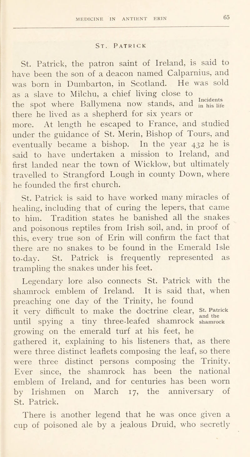 St. Patrick St. Patrick, the patron saint of Ireland, is said to have been the son of a deacon named Calparnius, and was born in Dumbarton, in Scotland. He was sold as a slave to Milchu, a chief living close to the spot where Ballymena now stands, and in^iriife there he lived as a shepherd for six years or more. At length he escaped to France, and studied under the guidance of St. Merin, Bishop of Tours, and eventually became a bishop. In the year 432 he is said to have undertaken a mission to Ireland, and first landed near the town of Wicklow, but ultimately travelled to Strangford Lough in county Down, where he founded the first church. St. Patrick is said to have worked many miracles of healing, including that of curing the lepers, that came to him. Tradition states he banished all the snakes and poisonous reptiles from Irish soil, and, in proof of this, every true son of Erin will confirm the fact that there are no snakes to be found in the Emerald Isle to-day. St. Patrick is frequently represented as trampling the snakes under his feet. Legendary lore also connects St. Patrick with the shamrock emblem of Ireland. It is said that, when preaching one day of the Trinity, he found it very difficult to make the doctrine clear, st. Patrick until spying a tiny three-leafed shamrock shamrock growing on the emerald turf at his feet, he gathered it, explaining to his listeners that, as there were three distinct leaflets composing the leaf, so there were three distinct persons composing the Trinity. Ever since, the shamrock has been the national emblem of Ireland, and for centuries has been worn by Irishmen on March 17, the anniversary of St. Patrick. There is another legend that he was once given a cup of poisoned ale by a jealous Druid, who secretly