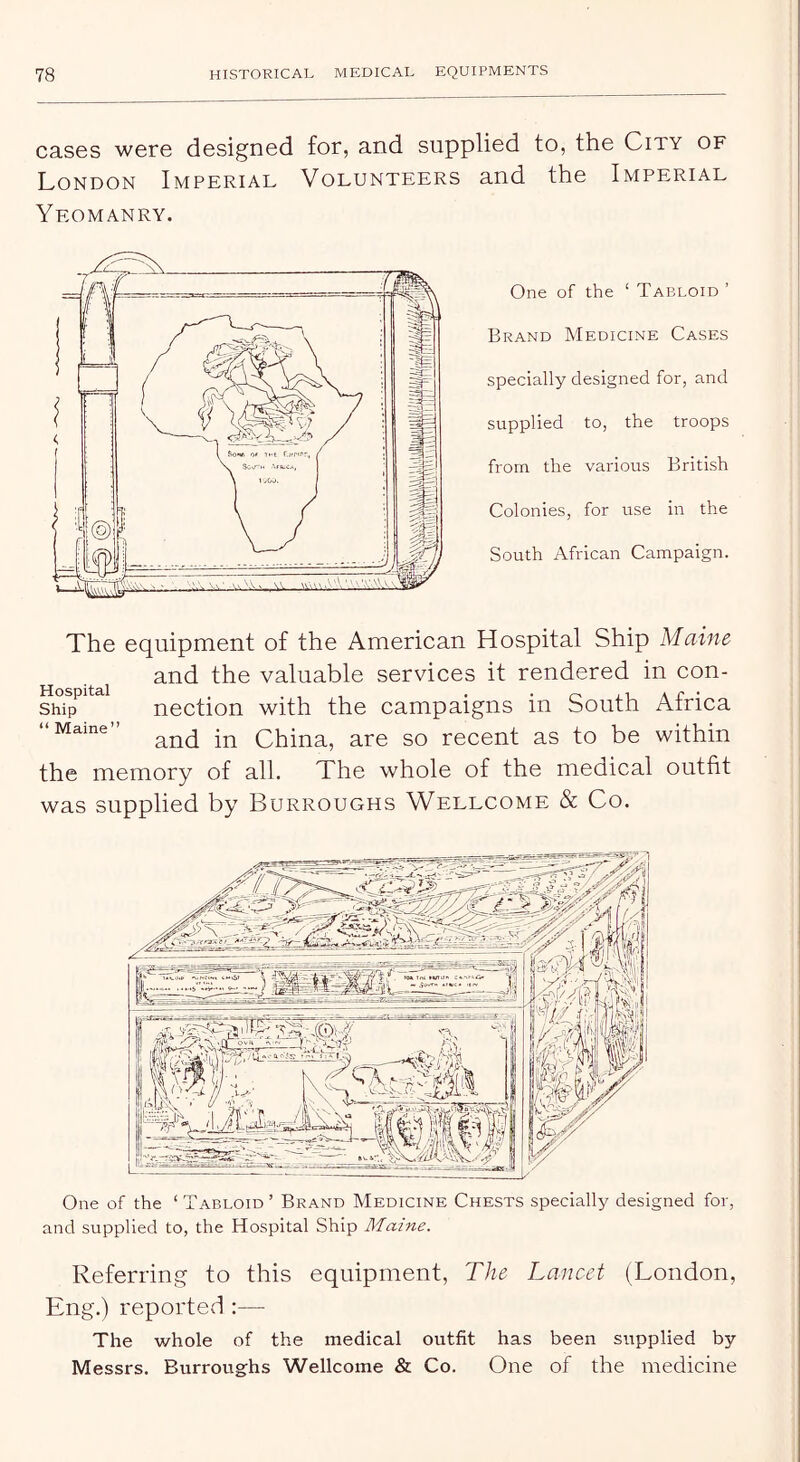 cases were designed for, and supplied to, the City of London Imperial Volunteers and the Imperial Yeomanry. One of the ‘ Tabloid ’ Brand Medicine Cases specially designed for, and supplied to, the troops from the various British Colonies, for use in the South African Campaign. The equipment of the American Hospital Ship Maine and the valuable services it rendered in con- ship^ nection with the campaigns in South Africa “Marne China, are so recent as to be within the memory of all. The whole of the medical outfit was supplied by Burroughs Wellcome & Co. One of the ‘ Tabloid ’ Brand Medicine Chests specially designed for, and supplied to, the Hospital Ship Maine. Referring to this equipment, The Lancet (London, Eng.) reported :— The whole of the medical outfit has been supplied by Messrs. Burroughs Wellcome & Co. One of the medicine