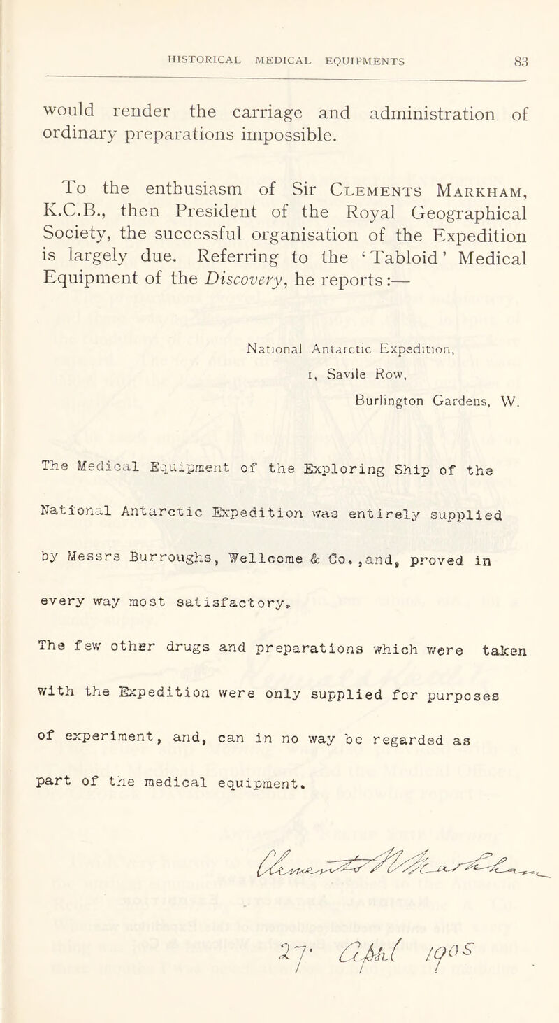 would render the carriage and administration of ordinary preparations impossible. To the enthusiasm of Sir Clements Markham, K.C.B., then President of the Royal Geographical Society, the successful organisation of the Expedition is largely due. Referring to the ‘ Tabloid ’ Medical Equipment of the Discovery, he reports:— National Antarctic Expedition, I, Savile Row, Burlington Gardens, W. Ths Medical Equipment of the Exploring Ship of the National Antarctic Expedition was entirely supplied by Messrs Burroughs, Wellcome & Go.,and, proved in every way most satisfactory.. The few other drugs and preparations which v/ere taken with the Expedition were only supplied for purposes of experiment, and, can in no way be regarded as part of the medical equipment. .27- C2fyh[ yos