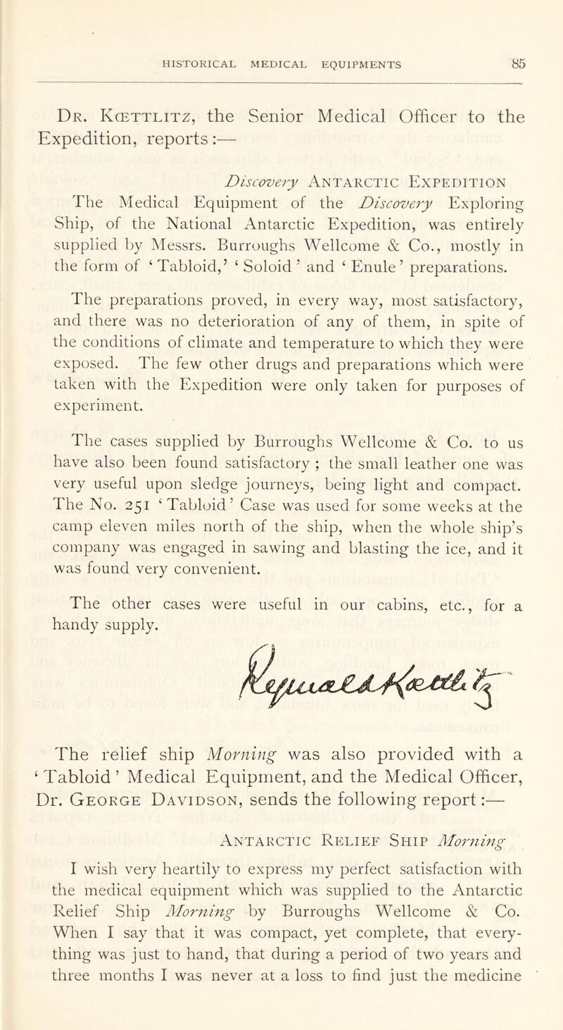 Dr. Kcettlitz, the Senior Medical Officer to the Expedition, reports:— Discovery Antarctic Expedition The Medical Equipment of the Discovery Exploring Ship, of the National Antarctic Expedition, was entirely supplied by Messrs. Burroughs Wellcome & Co., mostly in the form of ‘ Tabloid,’ ‘ Soloid ’ and ‘ Enule ’ preparations. The preparations proved, in every way, most satisfactory, and there was no deterioration of any of them, in spite of the conditions of climate and temperature to which they were exposed. The few other drugs and preparations which were taken with the Expedition were only taken for purposes of experiment. The cases supplied by Burroughs Wellcome & Co. to us have also been found satisfactory ; the small leather one was very useful upon sledge journeys, being light and compact. The No. 251 ‘ Tabloid’ Case was used for some weeks at the camp eleven miles north of the ship, when the whole ship’s company was engaged in sawing and blasting the ice, and it was found very convenient. The other cases were useful in our cabins, etc., for a handy supply. The relief ship Morning was also provided with a ‘Tabloid’ Medical Equipment, and the Medical Officer, Dr. George Davidson, sends the following report:— Antarctic Reliep^ Ship Morning I wish very heartily to express my perfect satisfaction with the medical equipment which was supplied to the Antarctic Relief Ship Morning by Burroughs Wellcome & Co. When I say that it was compact, yet complete, that every- thing was just to hand, that during a period of two years and three months I was never at a loss to find just the medicine