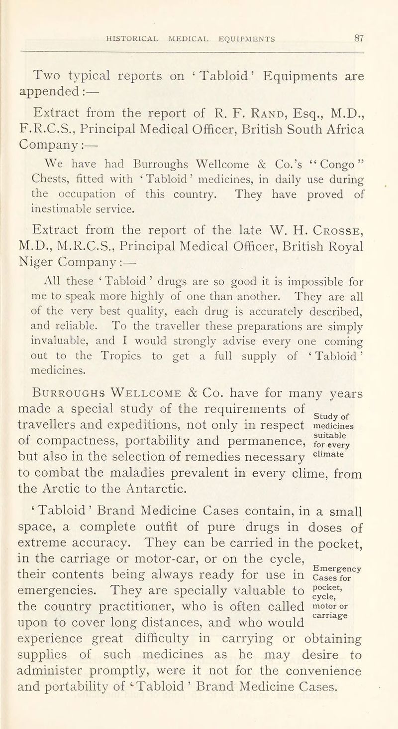 Two typical reports on ‘Tabloid’ Equipments are appended:— Extract from the report of R. F. Rand, Esq., M.D., F.R.C.S., Principal Medical Officer, British South Africa Company:— We have had Burroughs Wellcome & Co.’s “Congo” Chests, fitted with ‘Tabloid’ medicines, in daily use during the occupation of this country. They have proved of inestimable service. Extract from the report of the late W. H. Crosse, M.D., M.R.C.S., Principal Medical Officer, British Royal Niger Company;— All these ‘Tabloid’ drugs are so good it is impossible for me to speak more highly of one than another. They are all of the very best quality, each drug is accurately described, and reliable. To the traveller these preparations are simply invaluable, and I would strongly advise every one coming out to the Tropics to get a full supply of ‘ Tabloid ’ medicines. Burroughs Wellcome & Co. have for many years made a special study of the requirements of ^ ^ travellers and expeditions, not only in respect medicines of compactness, portability and permanence, for^eviry but also in the selection of remedies necessary to combat the maladies prevalent in every clime, from the Arctic to the Antarctic. ‘Tabloid’ Brand Medicine Cases contain, in a small space, a complete outfit of pure drugs in doses of extreme accuracy. They can be carried in the pocket, in the carriage or motor-car, or on the cycle, their contents being always ready for use in emergencies. They are specially valuable to the country practitioner, who is often called motor or upon to cover long distances, and who would experience great difficulty in carrying or obtaining supplies of such medicines as he may desire to administer promptly, were it not for the convenience and portability of ‘•Tabloid ’ Brand Medicine Cases.
