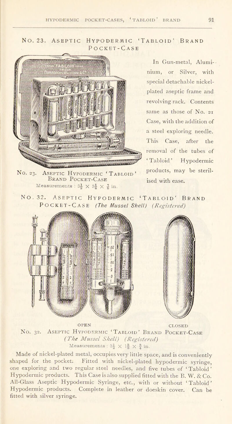 No. 23. Aseptic Hypodermic ‘Tabloid’ Brand Pocket-Case No. 23. Aseptic Hypodermic ‘Tabloid’ Brand Pocket-Case Measurements : X oj X f in. In Gun-metal, Alumi-■ niuni, or Silver, with special detachable nickel- plated aseptic frame and revolving rack. Contents same as those of No. 21 Case, with the addition of a steel exploring needle. This Case, after the removal of the tubes of ‘ Tabloid ’ Hypodermic products, may be steril- ised with ease. No. 32. Aseptic Hypodermic ‘Tabloid’ Brand Pocket-Case (The Mussel Shell) (Registered) CLOSED No. 32- OPEN Aseptic Hypodermic ‘Tabloid’ Brand Pocket-Case (The Mussel Shell) (Registered) MeasuremeiiLS : 3^- X If Made of nickel-plated metal, occupies very little space, and is conveniently shaped for the pocket. Fitted with nickel-plated hypodermic s^uinge, one exploring and two regular steel needles, and five tubes of ‘ Tabloid ’ Hypodermic products. This Case is also supplied fitted with the B. W. & Co. All-Glass Aseptic Hypodermic Syringe, etc., with or without ‘Tabloid’ Hypodermic products. Complete in leather or doeskin cover. Can be fitted with silver syringe.