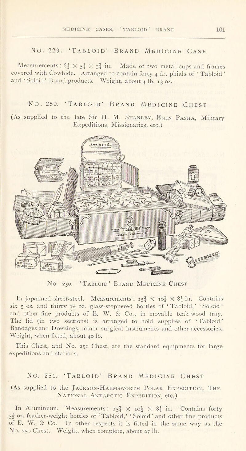 No. 229. ‘Tabloid’ Brand Medicine Case Measurements : X si X 3I in. Made of two metal cups and frames covered with Cowhide. Arranged to contain forty 4 dr. phials of ‘ Tabloid’ and ‘ Soloid’ Brand products. Weight, about 4 lb. 13 oz. No. 25 0. ‘Tabloid’ Brand Medicine Chest (As supplied to the late Sir H. M. Stanley, EImin Pasha, Military Expeditions, Missionaries, etc.) i.TASLOID rAQLUIO' PLE*teo' .UANOACE I ‘WLeio'Baa tSlukciB LOlP Ijll^ No. 250. ‘Tabloid’ Brand Medicine Chest In japanned sheet-steel. Measurements : is| X 10^ X 85 in. Contains six 5 oz. and thirty 3J oz. glass-stoppered bottles of ‘Tabloid,’ ‘Soloid’ and other fine products of B. W. & Co., in movable teak-wood tr.ay. The lid (in two sections) is arranged to hold supplies of ‘Tabloid’ Bandages and Dressings, minor surgical instruments and other accessories. Weight, when fitted, about 40 lb. This Chest, and No. 251 Chest, are the standard equipments for large expeditions and stations. No. 251. ‘Tabloid’ Brand Medicine Chest (As supplied to the Jackson-Harmsworth Polar Expedition, The National Antarctic Expedition, etc.) In Aluminium. Measurements: 15I X loj X 85 in. Contains forty 3^ oz. feather-weight bottles of‘Tabloid,’ ‘Soloid’ and other fine products of B. W. & Co. In other respects it is fitted in the same way as the No. 250 Chest. Weight, when complete, about 27 lb.
