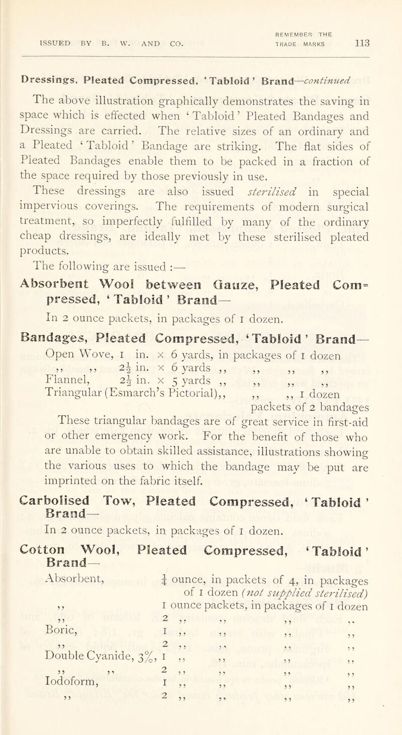 Dressings. Pleated Compressed, ‘Tabloid’ Brand—continued The above illustration graphically demonstrates the saving in space which is effected when ‘Tabloid’ Pleated Bandages and Dressings are carried. The relative sizes of an ordinary and a Pleated ‘ Tabloid ’ Bandage are striking. The flat sides of Pleated Bandages enable them to be packed in a fraction of the space required by those previously in use. These dressings are also issued sterilised in special impervious coverings. The recjuirements of modern surgical treatment, so imperfectly fulfilled by many of the ordinary cheap dressings, are ideally met by these sterilised pleated products. The following are issued :— Absorbent Wool between Gauze, Pleated Com = pressed, ‘ Tabloid ’ Brand— In 2 ounce packets, in packages of i dozen. Bandages, Pleated Compressed, ‘ Tabloid ’ Brand— Open Wove, i in. x 6 yards, in packages of i dozen ,, 2^ in. X 6 yards ,, ,, ,, ,, Flannel, 2^ in. x 5 yards ,, ,, ,, ,, Triangular (Esmarch’s Pictorial),, ,, ,, i dozen packets of 2 bandages These triangular bandages are of great service in first-aid or other emergency work. For the benefit of those who are unable to obtain skilled assistance, illustrations showing the various uses to which the bandage may be put are imprinted on the fabric itself. Carbolised Tow, Pleated Compressed, ‘Tabloid’ Brand— In 2 ounce packets, in packages of i dozen. Cotton Wool, Pleated Compressed, ‘Tabloid’ Brand— Absorbent, | ounce, in packets of 4, in packages of I dozen {not supplied sterilised) I ounce packets, in packages of i dozen ? ? ^ 5 ? Boric, I ,, 5 ? 2 ,, Double Cyanide, 3%, I ,, 5 J 5 1 2 , , Iodoform, i ,, 55 2 ,, * 5 55 5• •’ 55 55 ; ' 55 5 5 ” 55 ” 5’ 5 5 ” 5 > 5 5 ” 55