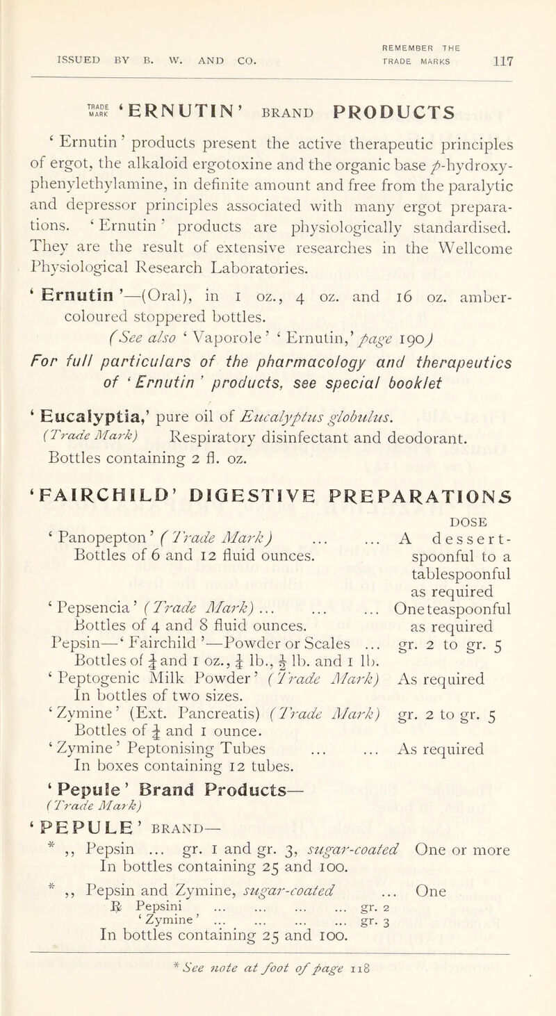 ‘ERNUTIN’ brand products ‘ Ernutin ’ products present the active therapeutic principles of ergot, the alkaloid ergotoxine and the organic base /-hydroxy- phenylethylainine, in definite amount and free from the paralytic and depressor principles associated with many ergot prepara- tions. ‘ Ernutin ’ products are physiologically standardised. They are the result of extensive researches in the Wellcome Physiological Research Laboratories. ‘ Ernutin ’—(Oral), in i oz., 4 oz. and 16 oz. amber- coloured stoppered bottles. fSee also ‘ Vaporole’ ‘ Ernutin,’'^9^) For full particulars of the pharmacology and therapeutics of ‘ Ernutin ’ products, see special booklet ‘ Eucaiyptia,’ pure oil of Eucalyptus giobtUus. {Trade Mark) Respiratory disinfectant and deodorant. Bottles containing 2 fl. oz. ‘FAIRCHILD’ DIGESTIVE PREPARATIONS ‘ Panopepton’ ( Trade Mark) Bottles of 6 and 12 fluid ounces. ‘ Pepsencia’ {Trade Mark) ... Bottles of 4 and 8 fluid ounces. Pepsin—‘ Fairchild ’—Powder or Scales ... Bottles of ^ and i oz., | lb., J lb. and i lb. ‘ Peptogenic Milk Powder’ {Trade I\lark) In bottles of two sizes. ‘Zymine’ (Ext. Pancreatis) {Trade Mark) Bottles of ^ and i ounce. ‘ Zymine ’ Peptonising Tubes In boxes containing 12 tubes. ‘ PepuSe ’ Brand Products— ( T7-ade Mark) DOSE A dessert- spoonful to a tablespoonful as required One teaspoonful as required gr. 2 to gr. 5 As required gr. 2 to gr. 5 As required ‘ PE PULE ’ BRAND— * ,, Pepsin ... gr. I and gr. 3, sugar-coated One or more In bottles containing 25 and 100. * ,, Pepsin and Zymine, sugar-coated ... One R Pepsini ... ... ... ... gr. 2 ‘Zymine’ ... ... ... ... gr. 3 In bottles containing 25 and 100. * See note at foot of page 118