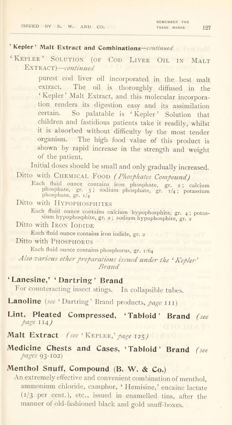 TRADE MARKS 127 ‘ Kepler ’ Malt Extract and Combinations —contimud ‘ Kepler ’ Solution (of Cod Liver Oil in Malt Extract)—continued purest cod liver oil incorporated in the best malt extract. The oil is thoroughly diffused in the ‘ Kepler Malt Extract, and this molecular incorpora- ts di,^cstion easy and its assimilation ceitain. So palatable is ‘ Kepler ’ Solution that children and fastidious patients take it readily, whilst it is absorbed without difficulty by the most tender organism. The high food value of this product is shown by rapid increase in the strength and weight of the patient. Initial doses should be small and only gradually increased. Ditto with Chemical Eood (Phosphates Covlpo^lnd) Each fluid ounce contains iron phosphate, gr. 2 ; calcium phosphate, gr. 3 ; sodium phosphate, gr. 1/4; potassium phosphate, gr. 1/4 Ditto with Hypophosphites Each fluid ounce contains calcium hypophosphite, gr. 4 ; potas- sium hypophosphite, gr. 2 ; sodium hypophosphite, gr. 2 Ditto with Iron Iodide Each fluid ounce contains iron iodide, gr. 2 Ditto with Phosphorus Each fluid ounce contains phosphorus, gr. 1/64 Also various other preparations issued under the 'Kepler Brand ‘ Lanesine,’ ‘Dartring’ Brand Eor counteracting insect stings. In collapsible tubes. Lanoline {see ‘Dartring’ Brand products,iii) Lint, Pleated Compressed, ‘Tabloid’ Brand (see page 114J Malt Extract (see ‘ Kevlkr, page 12SJ Medicine Chests and Cases, ‘Tabloid’ Brand (see pages 93-102) Menthol Snuff, Compound (B. W. & Co.) An extremely effective and convenient combination of menthol, ammonium chloride, camphor, ‘ Hemisine,’ eucaine lactate (1/3 per cent.), etc., issued in enamelled tins, after the manner of old-fashioned black and gold snuff-boxes.
