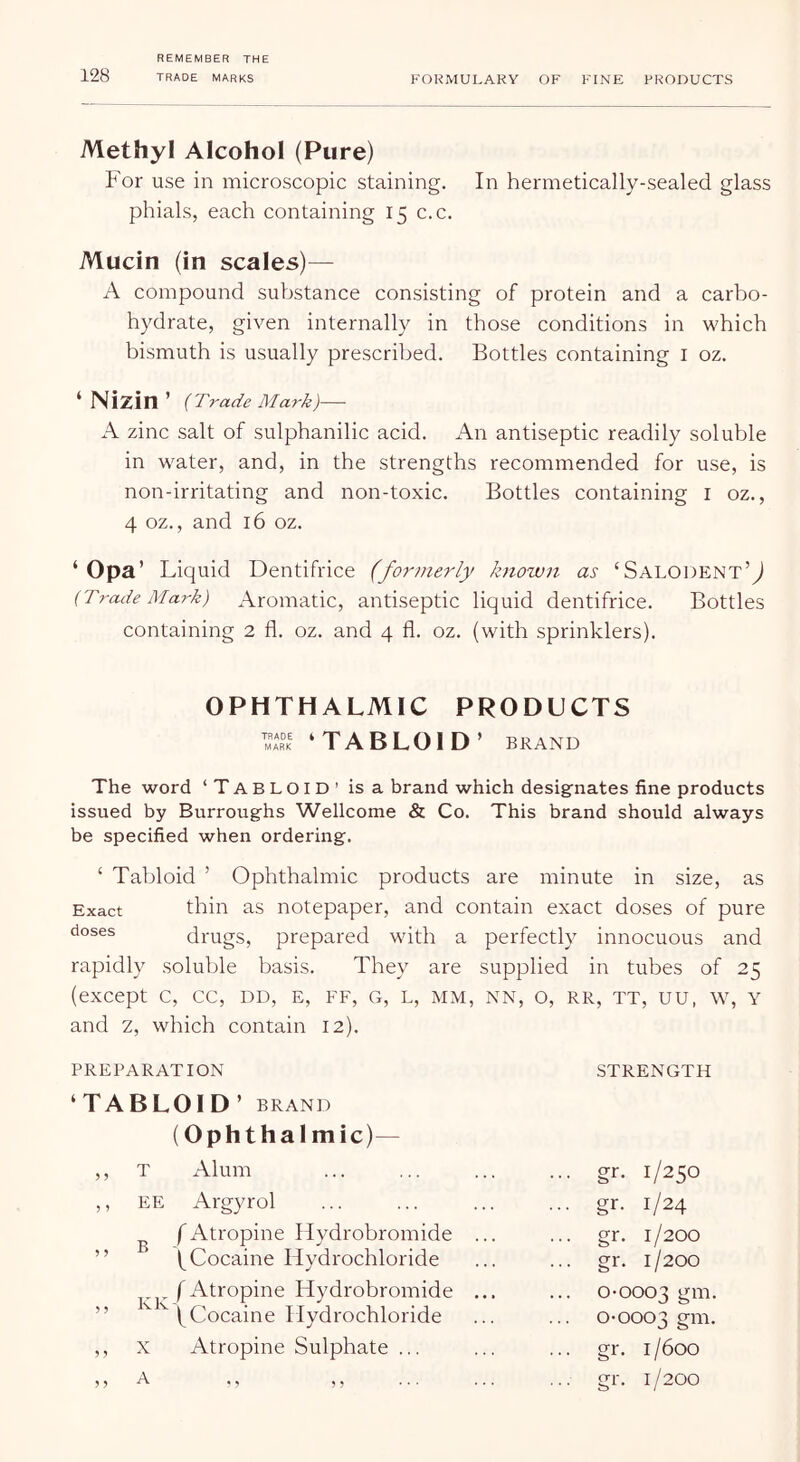 Methyl Alcohol (Pure) For use in microscopic staining. In hermetically-sealed glass phials, each containing 15 c.c. Mucin (in scales)— A compound substance consisting of protein and a carbo- hydrate, given internally in those conditions in which bismuth is usually prescribed. Bottles containing i oz. ‘ Nizin ’ {T7 'ade Mark)— A zinc salt of sulphanilic acid. An antiseptic readily soluble in water, and, in the strengths recommended for use, is non-irritating and non-toxic. Bottles containing i oz., 4 oz., and 16 oz. ‘ Opa’ Liquid Dentifrice (formerly known as ‘SalodentU {Trade Mark) Aromatic, antiseptic liquid dentifrice. Bottles containing 2 fl. oz. and 4 fl. oz. (with sprinklers). OPHTHALMIC PRODUCTS ‘TABLOID ’ BRAND The word ‘TABLOID’ is a brand which designates fine products issued by Burroughs Wellcome & Co. This brand should always be specified when ordering. ‘ Tabloid ’ Ophthalmic products are minute in size, as Exact thin as notepaper, and contain exact doses of pure doses drugs, prepared with a perfectly innocuous and rapidly soluble basis. They are supplied in tubes of 25 (except C, CC, DD, E, FF, G, L, MM, NN, O, RR, TT, UU, W, Y and z, which contain 12). PREPARATION STRENGTH ‘TABLOID’ BRAND (Ophthalmic)— ,, T Alum ... gr. 1/250 5 5 EE Argyrol ... gr. 1/24 ^ fAtropine Hydrobromide ... (^Cocaine Hydrochloride ... gr. 1/200 gr. 1/200 5 ? f Atropine Hydrobromide ... ^ (Cocaine Hydrochloride 0-0003 gm. 0-0003 S™- X Atropine Sulphate ... ... gr. 1/600 A ., ,, ... gr. 1/200