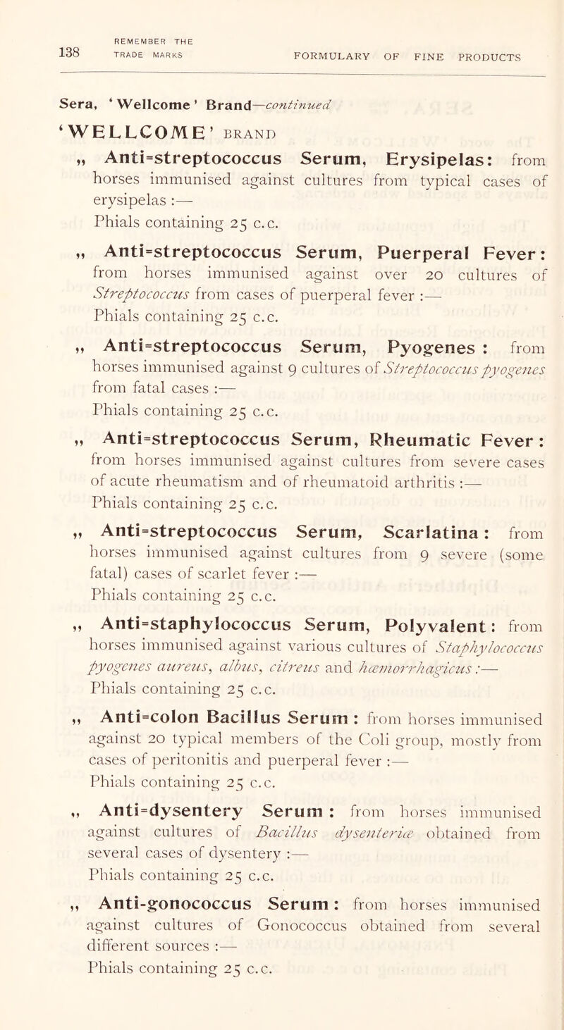 FORMULARY OF FINE PRODUCTS Sera, ‘ Wellcome ’ Brand —continued ‘WELLCOME ’ BRAND „ Anti=streptococcus Serum, Erysipelas: from horses immunised against cultures from typical cases of erysipelas :— Phials containing 25 c. c. „ Anti=streptococcus Serum, Puerperal Fever: from horses immunised against over 20 cultures of Streptococctis from cases of puerperal fever :— Phials containing 25 c.c. „ Anti=streptococcus Serum, Pyogenes : from horses immunised against 9 cultures of Streptococcuspyogxiies from fatal cases :— Phials containing 25 c.c. „ Anti=streptococcus Serum, Rheumatic Fever: from horses immunised against cultures from severe cases of acute rheumatism and of rheumatoid arthritis ;— Phials containing 25 c.c. ,, Anti=streptococcus Serum, Scarlatina: from horses immunised against cultures from 9 severe (some fatal) cases of scarlet fever :— Phials containing 25 c.c. „ Anti=staphyIococcus Serum, Polyvalent: from horses immunised against various cultures of Staphylococcus pyogenes aureus, albus, citreus and hce.morrhagictis:— Phials containing 25 c.c. ,, Anti=coIon Bacillus Serum : from horses immunised against 20 typical members of the Coli group, mostly from cases of peritonitis and puerperal fever :— Phials containing 25 c.c. ,, Anti=dysentery Serum : from horses immunised against cultures of Bacillus dysenterice obtained from several cases of dysentery :— Phials containing 25 c.c. ,, Anti-gonococcus Serum: from horses immunised against cultures of Gonococcus obtained from several different sources ;— Phials containing 25 c.c.