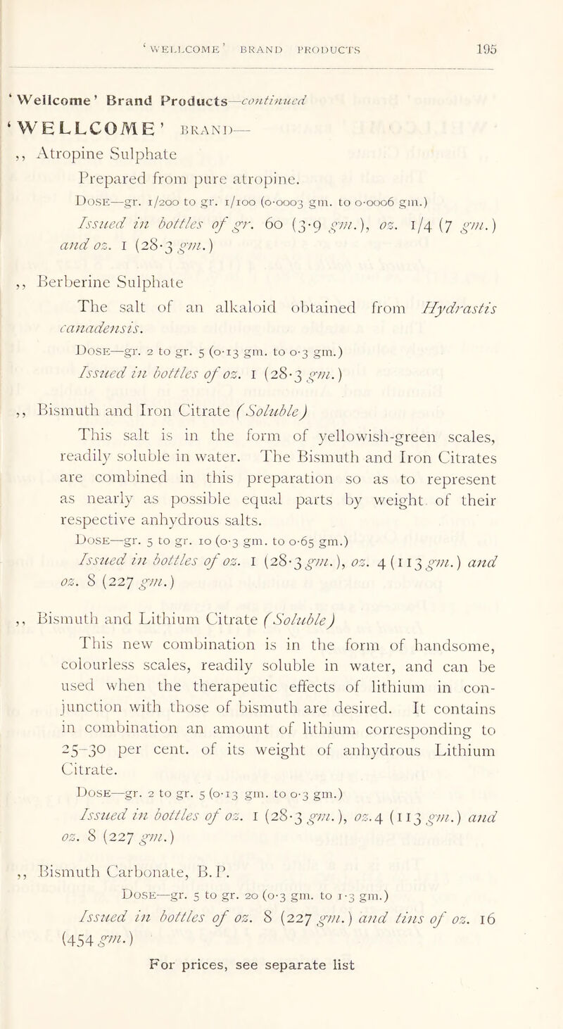 ‘Wellcome’ Brand Products—continued ‘WELLCOME’ BRAND— ,, Atropine Sulphate Prepared from pure atropine. Dose—gr. 1/200 to gr. i/ioo (0-0003 to o-ooo6 gin.) Issued in bottles of gr. 60 (3-9 gtn.), oz. 1/4 (7 gm.) and oz. i (28-3 ) ,, Berberine Sulphate The salt of an alkaloid obtained from Hydrastis canadensis. Dose—gr. 2 to gr. 5 (0-13 gm. to 0-3 gm.) Issued in bottles of oz. i (28-3 ) ,, Bismuth and Iron Citrate (Soluble) This salt is in the form of yellowish-green scales, readily soluble in water. The Bismuth and Iron Citrates are combined in this preparation so as to represent as nearly as possible ec|ual parts by weight of their respective anhydrous salts. Dose—gr. 5 to gr. 10 (0-3 gm. to 0-65 gm.) Issued in bottles of oz. i (28-3^;//.), oz. 4(113^;;/.) and oz. 8 (227 gm.) ,, Bismuth and Lithium Citrate (Soluble) This new combination is in the form of handsome, colourless scales, readily soluble in water, and can be used when the therapeutic effects of lithium in con- junction with those of bismuth are desired. It contains in combination an amount of lithium corresponding to cent, of its weight of anhydrous Lithium Citrate. Dose—gr. 2 to gr. 5 (0-13 gm. to 0-3 gm.) Issued in bottles of oz. 1 {28-^ gm.), oz.4 (113^07//.) and oz. 8 {22’/ gm.) ,, Bismuth Carbonate, B.P. Dose—gr. 5 to gr. 20 (0-3 gm. to 1-3 gm.) Issued in bottles of oz. 8 {22^ gm.) aitd tins of oz. 16 (454