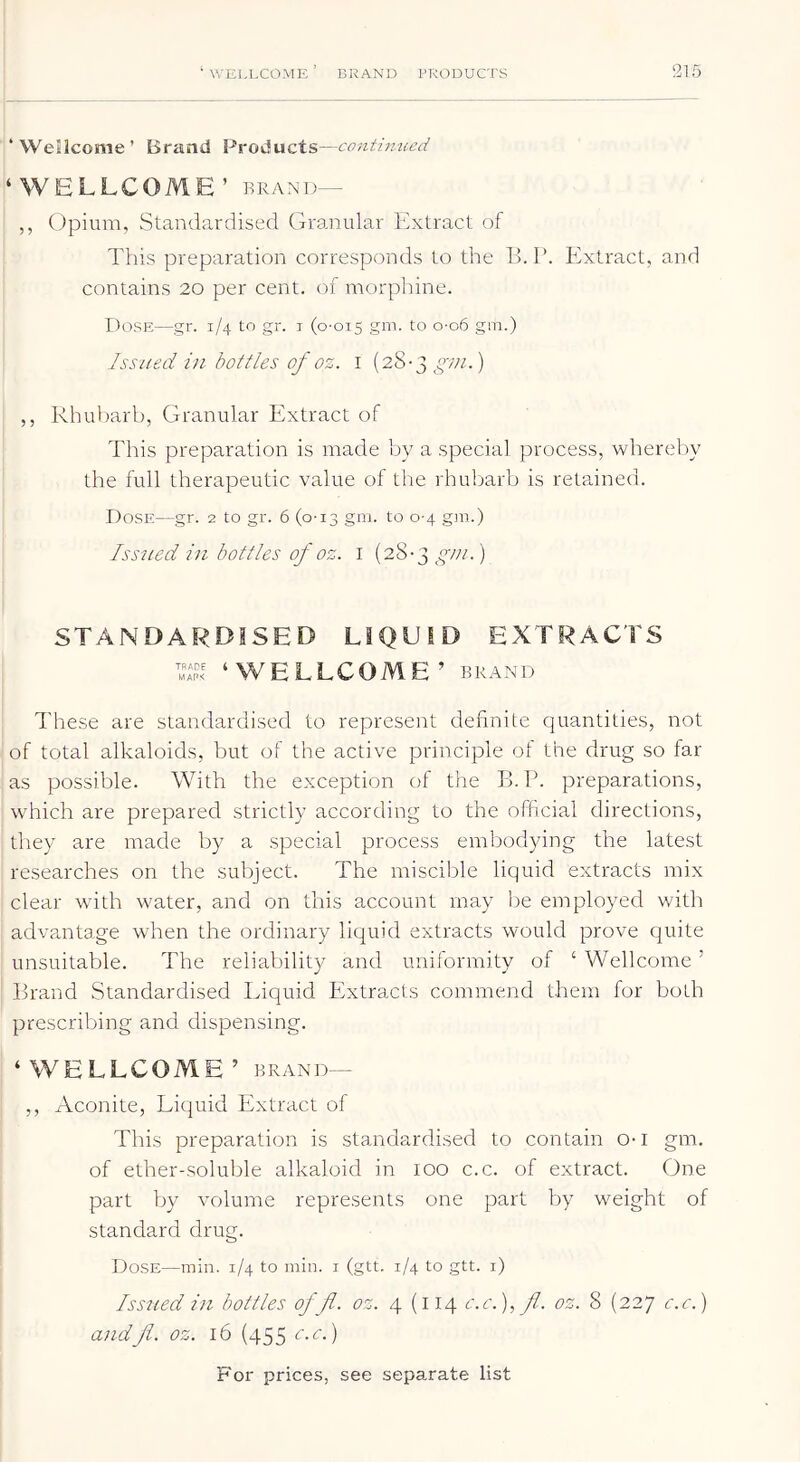 ‘Wellcome’ Brand Products—continued ‘WELLCOME’ IIRAND— ,, Opium, Standardised Granular Extract of This preparation corresponds to the 15. P. Extract, and contains 20 per cent, of morphine. Dose—gr. 1/4 to gr. i (0-015 to o-o6 gm.) Issued in bottles of oz. i (28-3 ) ,, Rhubarb, Granular Extract of This preparation is made by a special process, whereby the full therapeutic value of the rhubarb is retained. Dose—gr. 2 to gr. 6 (0-13 gm. to 0-4 gm.) Iss7ied in bottles of oz. i (28-3 gni.) STANDARDISED LIQUID EXTRACTS ‘WELLCOME’ BRAND d'hese are standardised to represent definite quantities, not of total alkaloids, but of the active principle of the drug so far as possible. With the exception of the B. P. preparations, which are prepared strictly according to the official directions, they are made by a special process embodying the latest researches on the subject. The miscible liquid extracts mix clear with water, and on this account may Ije employed with advantage when the ordinary liquid extracts would prove quite unsuitable. The reliability and uniformity of ‘ Wellcome ’ Brand Standardised Liquid Extracts commend them for both prescribing and dispensing. ‘WELLCOME’ BRAND— ,, Aconite, Liquid Extract of This preparation is standardised to contain o-i gm. of ether-soluble alkaloid in 100 c.c. of extract. One part by volume represents one part by weight of standard drug. Dose—min. 1/4 to min. i (gtt. 1/4 to gtt. i) Issued in bottles off. oz. 4 (114 c.c.),fi. oz. 8 (227 c.c.) andJl. oz. 16 (455 c.c.)