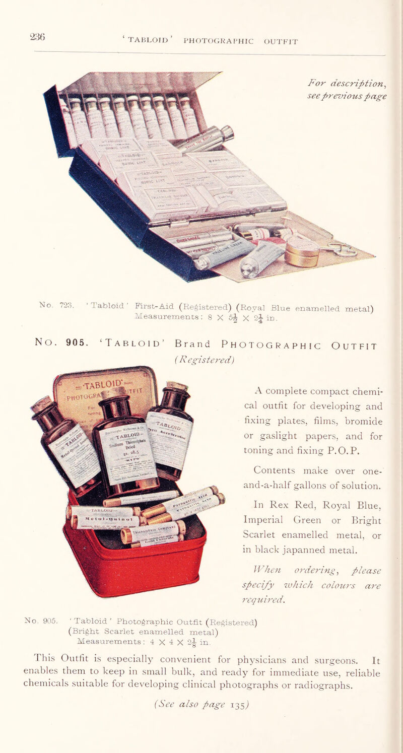 ‘tabloid’ PHOTOGKAl'HIC OUTFIT ‘236 For description^ see p rennous page No. 723, ' Tabloid ' First-Aid (Registered) (Royal Blue enamelled metal) Measurements : S X oA X in No. 905. ‘Tabloid’ Brand Photographic Outfit (R egistered) A complete compact chemi- cal outfit for developing and fixing plates, films, bromide or gaslight papers, and for toning and fixing P.O.P. Contents make over one- and-a-half gallons of solution. In Rex Red, Royal Blue, Imperial Green or Bright Scarlet enamelled metal, or in black japanned metal. When orderin£, please specify which colours are rcqtcircd. No. 905. 'Tabloid' Photographic Outfit (Registered) (Bright Scarlet enamelled metal) Measurements : 4 X 4 X 2^ in. This Outfit is especially convenient for physicians and surgeons. It enables them to keep in small bulk, and ready for immediate use, reliable chemicals suitable for developing clinical photographs or radiographs.