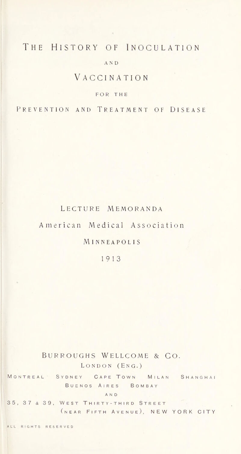 The History of Inoculation AND Vaccination FOR THE Prevention and Treatment of Disease Lecture Memoranda American Medical Association A\inneapolis 19 13 Burroughs Wellcome & co. London (Eng.) Montreal Sydney Cape Town Milan Shanghai Buenos Aires Bombay AND 35, 37 & 39, West Thirty-third Street (near Fifth Avenue), NEW YORK CITY ALL RIGHTS RESERVED