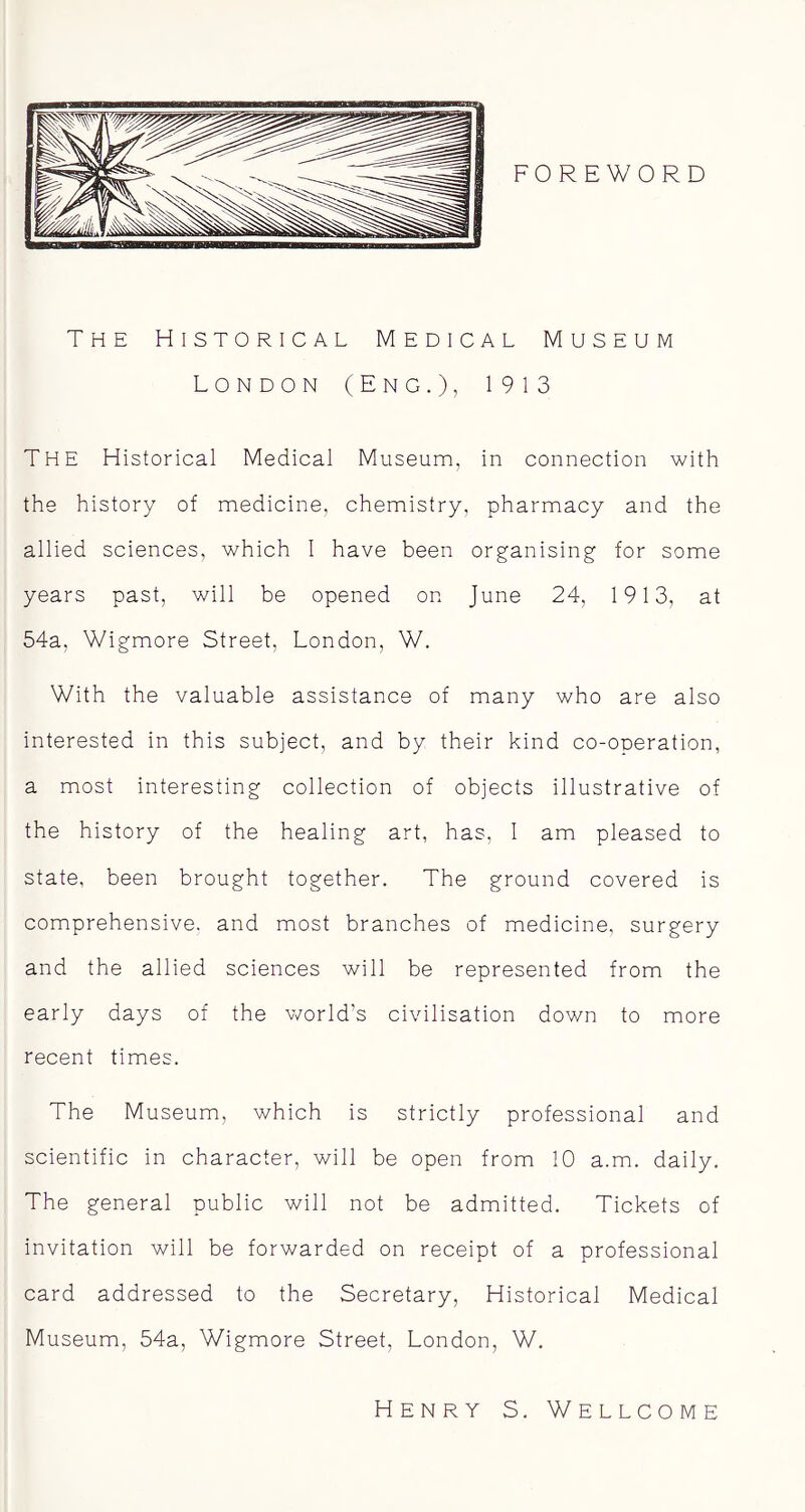 FOREWORD The Historical Medical Museum London (Eng.), 1913 The Historical Medical Museum, in connection with the history of medicine, chemistry, pharmacy and the allied sciences, which I have been organising for some years past, will be opened on June 24, 1913, at 54a, Wigmore Street, London, W. With the valuable assistance of many who are also interested in this subject, and by their kind co-operation, a most interesting collection of objects illustrative of the history of the healing art, has, I am pleased to state, been brought together. The ground covered is comprehensive, and most branches of medicine, surgery and the allied sciences will be represented from the early days of the world’s civilisation down to more recent times. The Museum, which is strictly professional and scientific in character, will be open from 10 a.m. daily. The general public will not be admitted. Tickets of invitation will be forwarded on receipt of a professional card addressed to the Secretary, Historical Medical Museum, 54a, Wigmore Street, London, W. Henry S. Wellcome