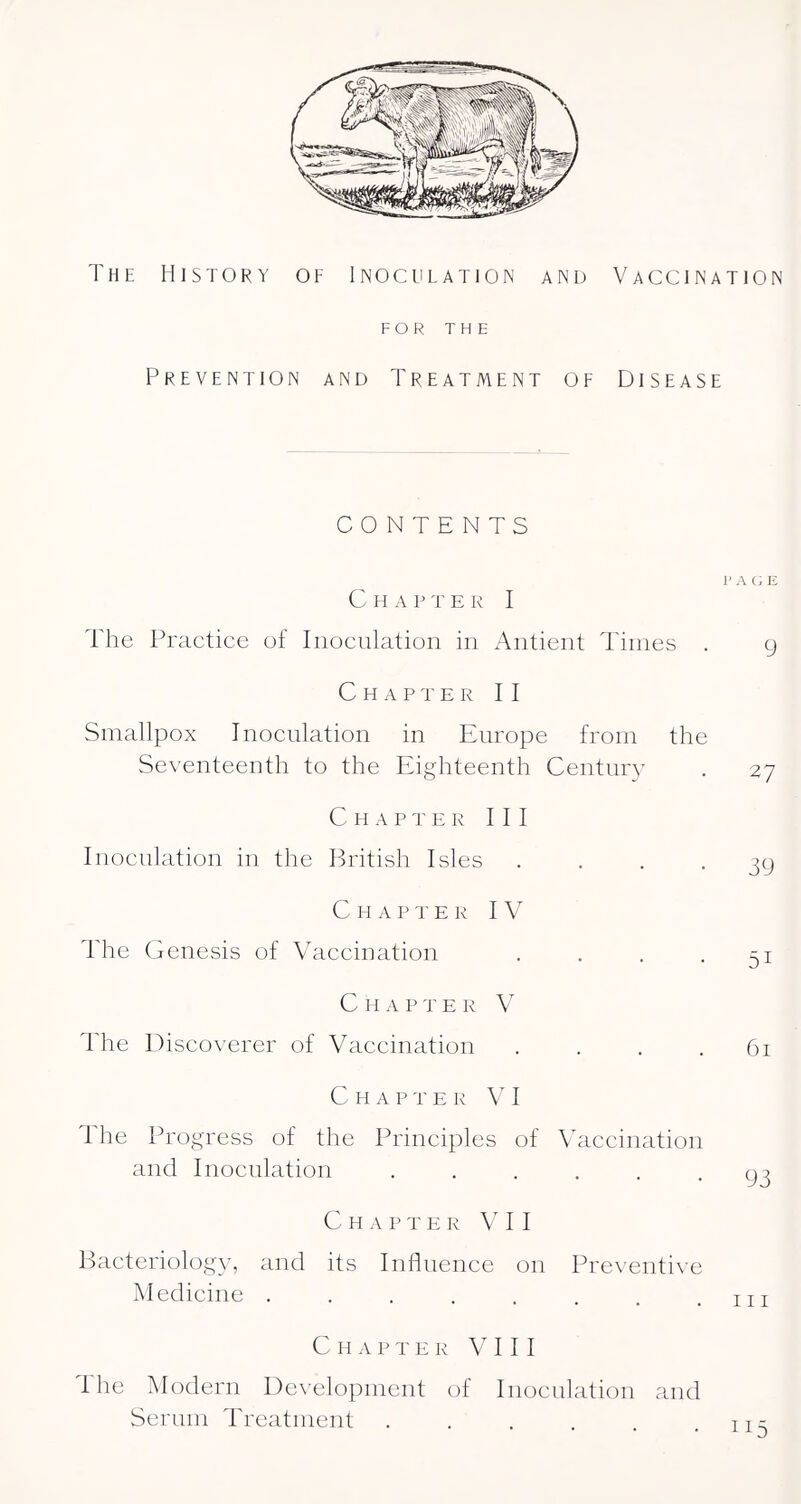 FOR THE Prevention and Treatment of Disease CONTENTS 1' A (; E Chap t e k I The Practice of Inoculation in Antient Times . 9 Chapter II Smallpox Inoculation in Europe from the Seventeenth to the Eighteenth Century . 27 Chapter III Inoculation in the Pritish Isles .... 39 Chap t e r IV The Genesis of Vaccination . . . -51 C H A P T E R V The Discoverer of Vaccination .... 61 Chapter V I The Progress of the Principles of Vaccination and I HOC Illation ...... C H A P T E R V I I Bacteriology, and its Influence on Preventive Medicine ........ C H A P T E R VIII I he Modern De^’elopment of Inoculation and Serum Treatment ....