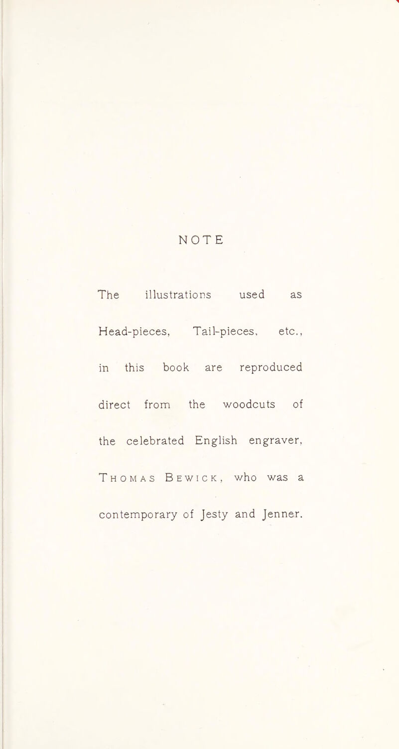 The illustrations used as Head-pieces, Tail-pieces, etc., in this book are reproduced direct from the woodcuts of the celebrated English engraver, Thomas Bewick, who was a contemporary of Jesty and Jenner.