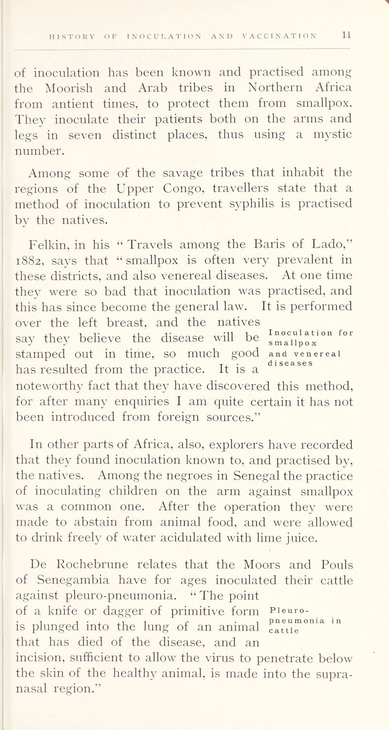 n I S T O R OF I N (T C U L A T I O N AND A C C I N A T I O N 11 of inoculation has been known and practised among the Moorish and Arab tribes in Northern Africa from antient times, to protect them from smallpox. They inoculate their patients both on the arms and legs in seven distinct places, thus using a mystic number. Among some of the savage tribes that inhabit the regions of the Upper Congo, travellers state that a method of inoculation to prevent syphilis is practised bv the natives. Felkin, in his “ Travels among the Baris of Lado,” 1882, says that “smallpox is often very prevalent in these districts, and also venereal diseases. At one time the} were so bad that inoculation was practised, and this has since become the general law. It is performed over the left breast, and the natives say the} believe the disease will be stamped out in time, so much good and venereal has resulted from the practice. It is a noteworthy fact that they have discovered this method, for after many enquiries I am quite certain it has not been introduced from foreign sources.” In other parts of Africa, also, explorers have recorded that they found inoculation known to, and practised by, the natives. Among the negroes in Senegal the practice of inoculating children on the arm against smallpox was a common one. After the operation they were made to abstain from animal food, and were allowed to drink freely of water acidulated with lime juice, De Rochebrnne relates that the Moors and Ponls of Senegambia have for ages inoculated their cattle against pleuro-pneumonia. “ The point of a knife or dagger of primitive form pi euro- . 1 1 • i 1 r • T pneumonia in IS plunged into the lung ot an animal cattle that has died of the disease, and an incision, sufficient to allow the virus to penetrate below the skin of the healthy animal, is made into the snpra- nasal region.”