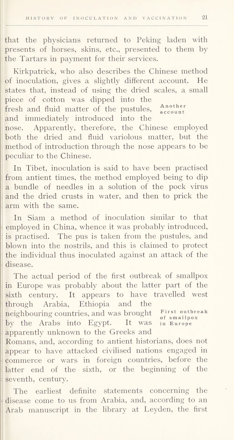 21 that the physicians returned to Peking laden with presents of horses, skins, etc., presented to them by the Tartars in pa^nnent for their services. Kirkpatrick, who also describes the Chinese method of inoculation, gives a slightly different account. He states that, instead of using the dried scales, a small piece of cotton was dipped into the fresh and fluid matter of the pustules, and immediately introduced into the nose. Apparently, therefore, the Chinese employed both the dried and fluid variolous matter, but the method of introduction through the nose appears to be peculiar to the Chinese. In Tibet, inoculation is said to have been practised from antient times, the method employed being to dip a bundle of needles in a solution of the pock virus and the dried crusts in water, and then to prick the arm with the same. In Siam a method of inoculation similar to that employed in China, whence it was probably introduced, is practised. The pus is taken from the pustules, and blown into the nostrils, and this is claimed to protect the individual thus inoculated against an attack of the disease. The actual period of the first outbreak of smallpox in Europe was probably about the latter part of the sixth century. It appears to have travelled west through Arabia, Ethiopia and the neighbouring countries, and was brought outbreak ^ . of smallpox by the Arabs into Egypt. It was in Europe apparently unknown to the Greeks and Romans, and, according to antient historians, does not appear to have attacked civilised nations engaged in commerce or wars in foreign countries, before the latter end of the sixth, or the beginning of the seventh, century. The earliest definite statements concerning the disease come to us from Arabia, and, according to an Arab manuscript in the library at Leyden, the first